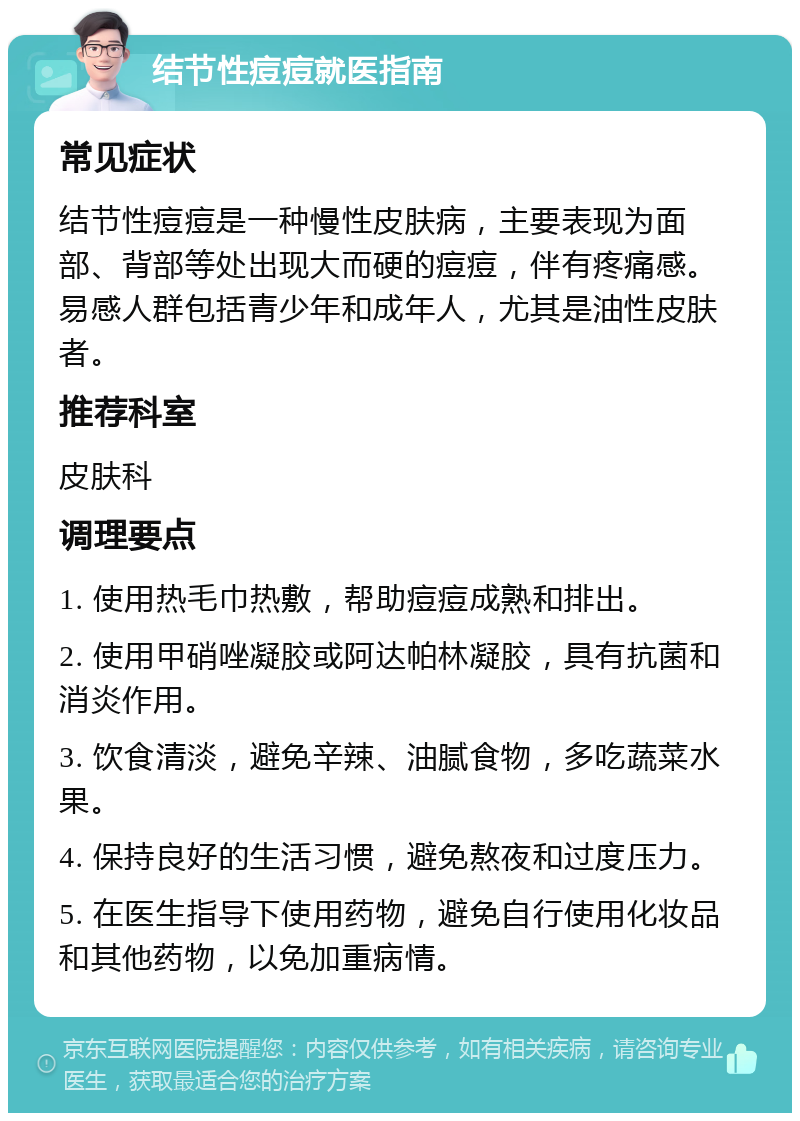 结节性痘痘就医指南 常见症状 结节性痘痘是一种慢性皮肤病，主要表现为面部、背部等处出现大而硬的痘痘，伴有疼痛感。易感人群包括青少年和成年人，尤其是油性皮肤者。 推荐科室 皮肤科 调理要点 1. 使用热毛巾热敷，帮助痘痘成熟和排出。 2. 使用甲硝唑凝胶或阿达帕林凝胶，具有抗菌和消炎作用。 3. 饮食清淡，避免辛辣、油腻食物，多吃蔬菜水果。 4. 保持良好的生活习惯，避免熬夜和过度压力。 5. 在医生指导下使用药物，避免自行使用化妆品和其他药物，以免加重病情。