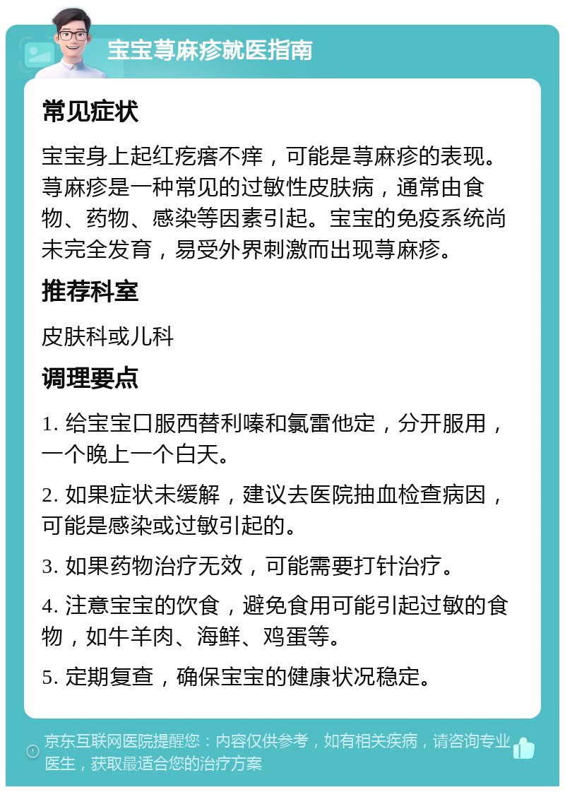 宝宝荨麻疹就医指南 常见症状 宝宝身上起红疙瘩不痒，可能是荨麻疹的表现。荨麻疹是一种常见的过敏性皮肤病，通常由食物、药物、感染等因素引起。宝宝的免疫系统尚未完全发育，易受外界刺激而出现荨麻疹。 推荐科室 皮肤科或儿科 调理要点 1. 给宝宝口服西替利嗪和氯雷他定，分开服用，一个晚上一个白天。 2. 如果症状未缓解，建议去医院抽血检查病因，可能是感染或过敏引起的。 3. 如果药物治疗无效，可能需要打针治疗。 4. 注意宝宝的饮食，避免食用可能引起过敏的食物，如牛羊肉、海鲜、鸡蛋等。 5. 定期复查，确保宝宝的健康状况稳定。