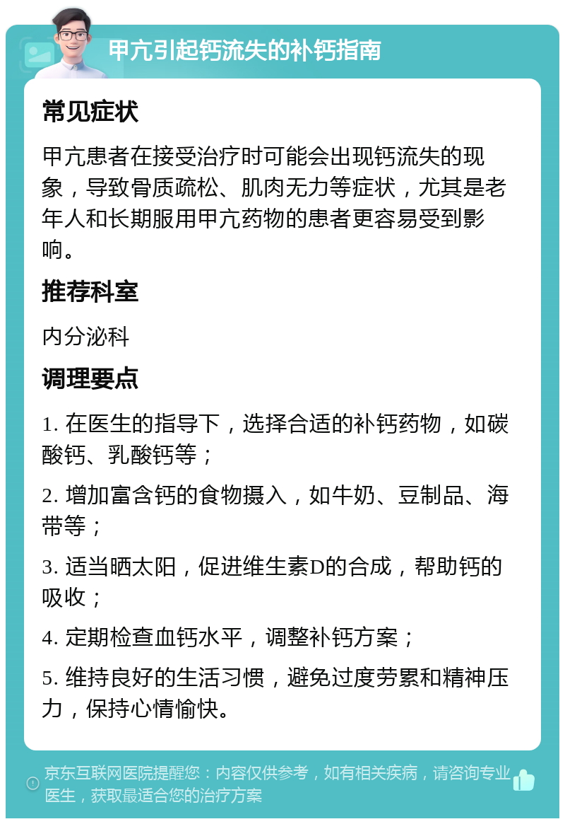 甲亢引起钙流失的补钙指南 常见症状 甲亢患者在接受治疗时可能会出现钙流失的现象，导致骨质疏松、肌肉无力等症状，尤其是老年人和长期服用甲亢药物的患者更容易受到影响。 推荐科室 内分泌科 调理要点 1. 在医生的指导下，选择合适的补钙药物，如碳酸钙、乳酸钙等； 2. 增加富含钙的食物摄入，如牛奶、豆制品、海带等； 3. 适当晒太阳，促进维生素D的合成，帮助钙的吸收； 4. 定期检查血钙水平，调整补钙方案； 5. 维持良好的生活习惯，避免过度劳累和精神压力，保持心情愉快。