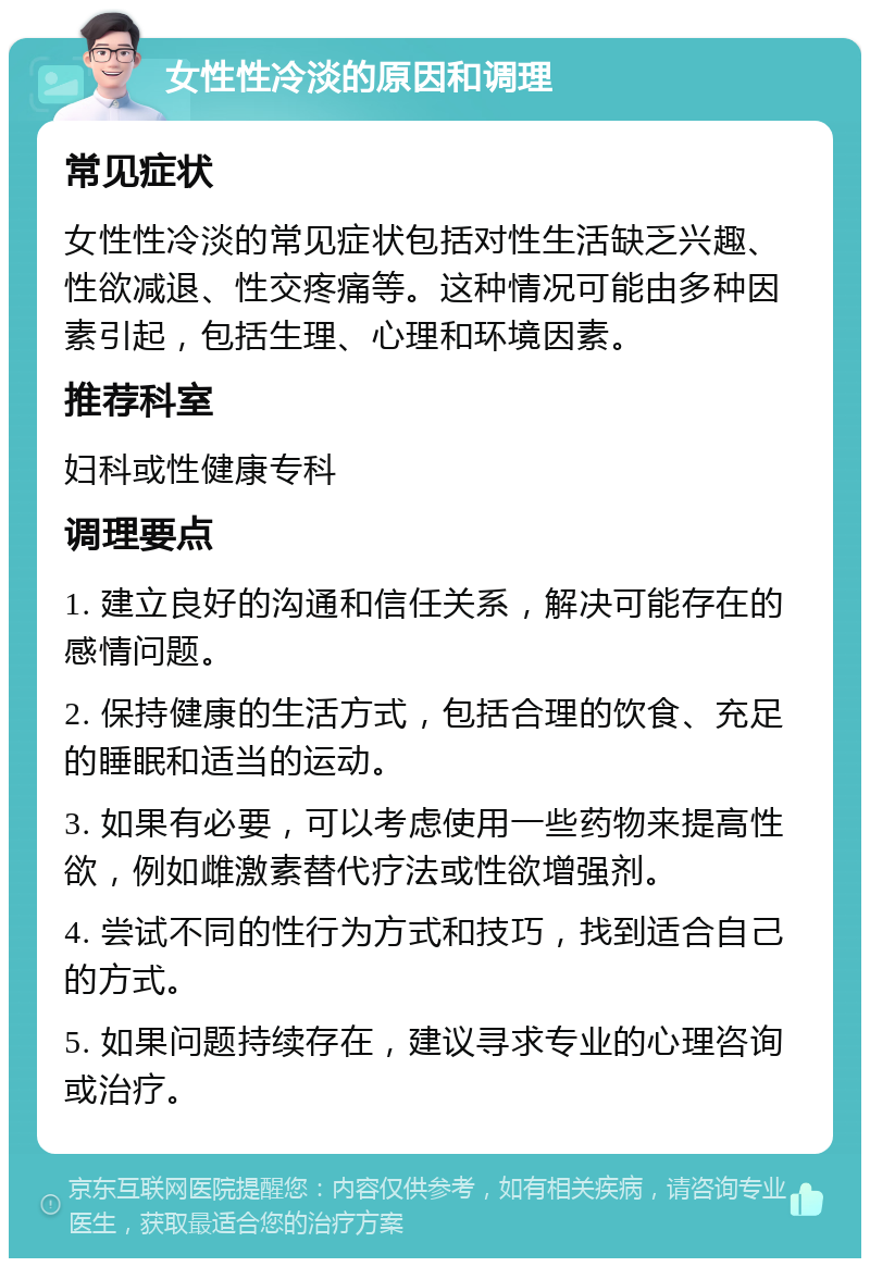 女性性冷淡的原因和调理 常见症状 女性性冷淡的常见症状包括对性生活缺乏兴趣、性欲减退、性交疼痛等。这种情况可能由多种因素引起，包括生理、心理和环境因素。 推荐科室 妇科或性健康专科 调理要点 1. 建立良好的沟通和信任关系，解决可能存在的感情问题。 2. 保持健康的生活方式，包括合理的饮食、充足的睡眠和适当的运动。 3. 如果有必要，可以考虑使用一些药物来提高性欲，例如雌激素替代疗法或性欲增强剂。 4. 尝试不同的性行为方式和技巧，找到适合自己的方式。 5. 如果问题持续存在，建议寻求专业的心理咨询或治疗。