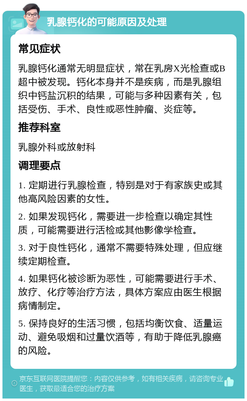 乳腺钙化的可能原因及处理 常见症状 乳腺钙化通常无明显症状，常在乳房X光检查或B超中被发现。钙化本身并不是疾病，而是乳腺组织中钙盐沉积的结果，可能与多种因素有关，包括受伤、手术、良性或恶性肿瘤、炎症等。 推荐科室 乳腺外科或放射科 调理要点 1. 定期进行乳腺检查，特别是对于有家族史或其他高风险因素的女性。 2. 如果发现钙化，需要进一步检查以确定其性质，可能需要进行活检或其他影像学检查。 3. 对于良性钙化，通常不需要特殊处理，但应继续定期检查。 4. 如果钙化被诊断为恶性，可能需要进行手术、放疗、化疗等治疗方法，具体方案应由医生根据病情制定。 5. 保持良好的生活习惯，包括均衡饮食、适量运动、避免吸烟和过量饮酒等，有助于降低乳腺癌的风险。