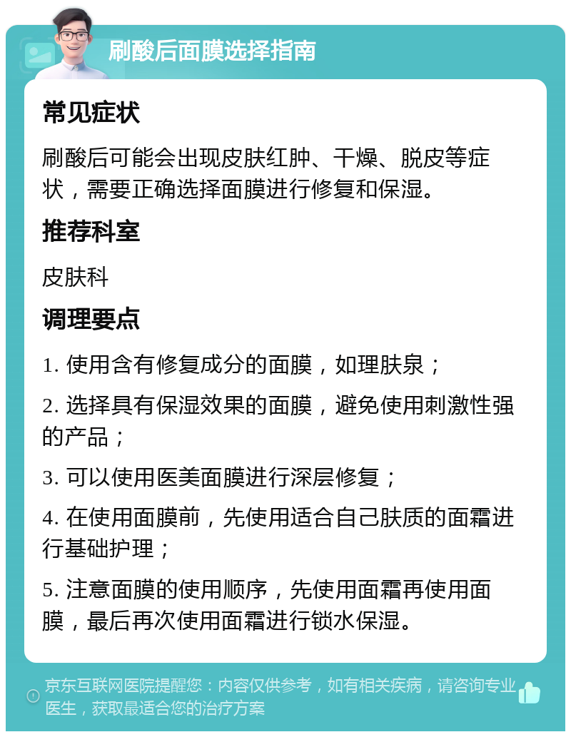 刷酸后面膜选择指南 常见症状 刷酸后可能会出现皮肤红肿、干燥、脱皮等症状，需要正确选择面膜进行修复和保湿。 推荐科室 皮肤科 调理要点 1. 使用含有修复成分的面膜，如理肤泉； 2. 选择具有保湿效果的面膜，避免使用刺激性强的产品； 3. 可以使用医美面膜进行深层修复； 4. 在使用面膜前，先使用适合自己肤质的面霜进行基础护理； 5. 注意面膜的使用顺序，先使用面霜再使用面膜，最后再次使用面霜进行锁水保湿。