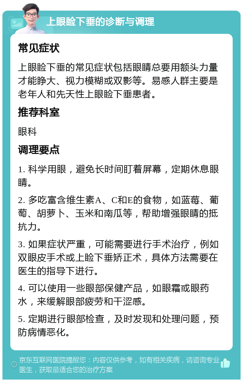 上眼睑下垂的诊断与调理 常见症状 上眼睑下垂的常见症状包括眼睛总要用额头力量才能睁大、视力模糊或双影等。易感人群主要是老年人和先天性上眼睑下垂患者。 推荐科室 眼科 调理要点 1. 科学用眼，避免长时间盯着屏幕，定期休息眼睛。 2. 多吃富含维生素A、C和E的食物，如蓝莓、葡萄、胡萝卜、玉米和南瓜等，帮助增强眼睛的抵抗力。 3. 如果症状严重，可能需要进行手术治疗，例如双眼皮手术或上睑下垂矫正术，具体方法需要在医生的指导下进行。 4. 可以使用一些眼部保健产品，如眼霜或眼药水，来缓解眼部疲劳和干涩感。 5. 定期进行眼部检查，及时发现和处理问题，预防病情恶化。