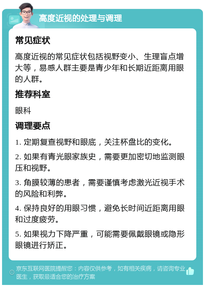 高度近视的处理与调理 常见症状 高度近视的常见症状包括视野变小、生理盲点增大等，易感人群主要是青少年和长期近距离用眼的人群。 推荐科室 眼科 调理要点 1. 定期复查视野和眼底，关注杯盘比的变化。 2. 如果有青光眼家族史，需要更加密切地监测眼压和视野。 3. 角膜较薄的患者，需要谨慎考虑激光近视手术的风险和利弊。 4. 保持良好的用眼习惯，避免长时间近距离用眼和过度疲劳。 5. 如果视力下降严重，可能需要佩戴眼镜或隐形眼镜进行矫正。