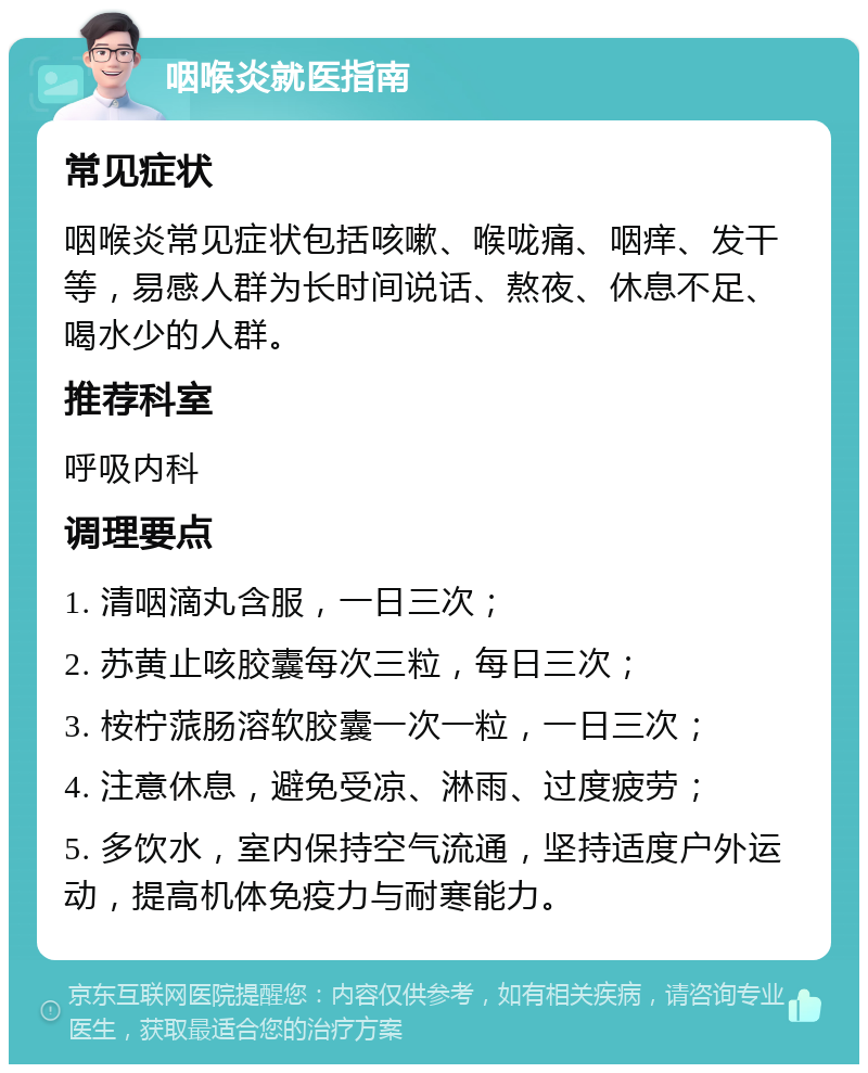 咽喉炎就医指南 常见症状 咽喉炎常见症状包括咳嗽、喉咙痛、咽痒、发干等，易感人群为长时间说话、熬夜、休息不足、喝水少的人群。 推荐科室 呼吸内科 调理要点 1. 清咽滴丸含服，一日三次； 2. 苏黄止咳胶囊每次三粒，每日三次； 3. 桉柠蒎肠溶软胶囊一次一粒，一日三次； 4. 注意休息，避免受凉、淋雨、过度疲劳； 5. 多饮水，室内保持空气流通，坚持适度户外运动，提高机体免疫力与耐寒能力。