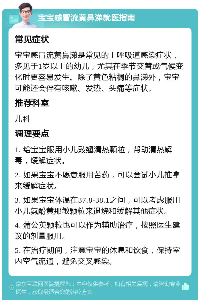 宝宝感冒流黄鼻涕就医指南 常见症状 宝宝感冒流黄鼻涕是常见的上呼吸道感染症状，多见于1岁以上的幼儿，尤其在季节交替或气候变化时更容易发生。除了黄色粘稠的鼻涕外，宝宝可能还会伴有咳嗽、发热、头痛等症状。 推荐科室 儿科 调理要点 1. 给宝宝服用小儿豉翘清热颗粒，帮助清热解毒，缓解症状。 2. 如果宝宝不愿意服用苦药，可以尝试小儿推拿来缓解症状。 3. 如果宝宝体温在37.8-38.1之间，可以考虑服用小儿氨酚黄那敏颗粒来退烧和缓解其他症状。 4. 蒲公英颗粒也可以作为辅助治疗，按照医生建议的剂量服用。 5. 在治疗期间，注意宝宝的休息和饮食，保持室内空气流通，避免交叉感染。