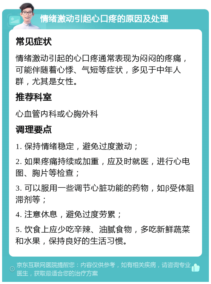 情绪激动引起心口疼的原因及处理 常见症状 情绪激动引起的心口疼通常表现为闷闷的疼痛，可能伴随着心悸、气短等症状，多见于中年人群，尤其是女性。 推荐科室 心血管内科或心胸外科 调理要点 1. 保持情绪稳定，避免过度激动； 2. 如果疼痛持续或加重，应及时就医，进行心电图、胸片等检查； 3. 可以服用一些调节心脏功能的药物，如β受体阻滞剂等； 4. 注意休息，避免过度劳累； 5. 饮食上应少吃辛辣、油腻食物，多吃新鲜蔬菜和水果，保持良好的生活习惯。