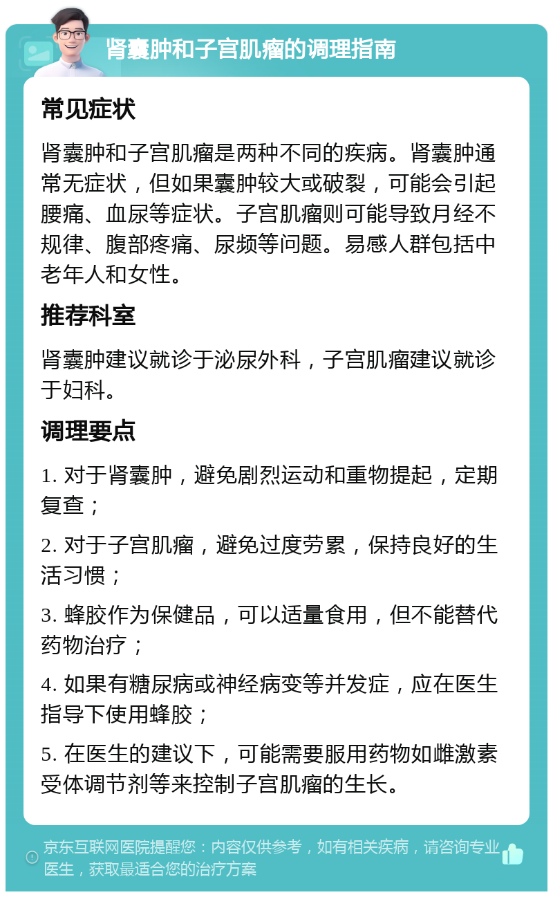 肾囊肿和子宫肌瘤的调理指南 常见症状 肾囊肿和子宫肌瘤是两种不同的疾病。肾囊肿通常无症状，但如果囊肿较大或破裂，可能会引起腰痛、血尿等症状。子宫肌瘤则可能导致月经不规律、腹部疼痛、尿频等问题。易感人群包括中老年人和女性。 推荐科室 肾囊肿建议就诊于泌尿外科，子宫肌瘤建议就诊于妇科。 调理要点 1. 对于肾囊肿，避免剧烈运动和重物提起，定期复查； 2. 对于子宫肌瘤，避免过度劳累，保持良好的生活习惯； 3. 蜂胶作为保健品，可以适量食用，但不能替代药物治疗； 4. 如果有糖尿病或神经病变等并发症，应在医生指导下使用蜂胶； 5. 在医生的建议下，可能需要服用药物如雌激素受体调节剂等来控制子宫肌瘤的生长。