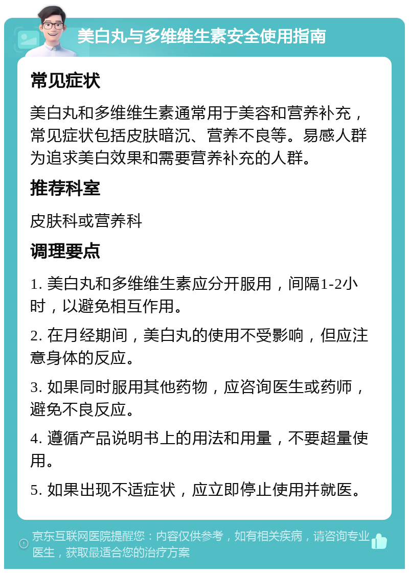 美白丸与多维维生素安全使用指南 常见症状 美白丸和多维维生素通常用于美容和营养补充，常见症状包括皮肤暗沉、营养不良等。易感人群为追求美白效果和需要营养补充的人群。 推荐科室 皮肤科或营养科 调理要点 1. 美白丸和多维维生素应分开服用，间隔1-2小时，以避免相互作用。 2. 在月经期间，美白丸的使用不受影响，但应注意身体的反应。 3. 如果同时服用其他药物，应咨询医生或药师，避免不良反应。 4. 遵循产品说明书上的用法和用量，不要超量使用。 5. 如果出现不适症状，应立即停止使用并就医。