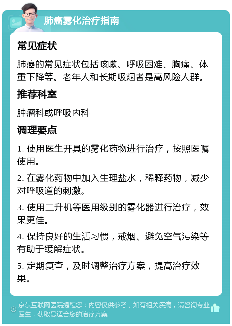 肺癌雾化治疗指南 常见症状 肺癌的常见症状包括咳嗽、呼吸困难、胸痛、体重下降等。老年人和长期吸烟者是高风险人群。 推荐科室 肿瘤科或呼吸内科 调理要点 1. 使用医生开具的雾化药物进行治疗，按照医嘱使用。 2. 在雾化药物中加入生理盐水，稀释药物，减少对呼吸道的刺激。 3. 使用三升机等医用级别的雾化器进行治疗，效果更佳。 4. 保持良好的生活习惯，戒烟、避免空气污染等有助于缓解症状。 5. 定期复查，及时调整治疗方案，提高治疗效果。