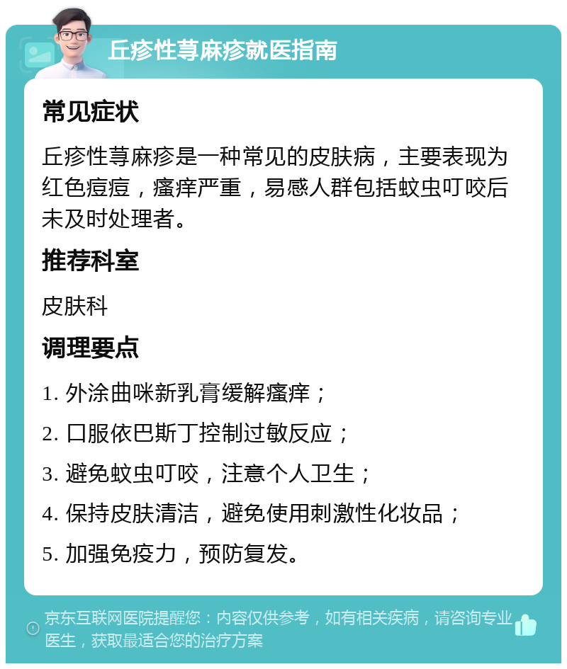 丘疹性荨麻疹就医指南 常见症状 丘疹性荨麻疹是一种常见的皮肤病，主要表现为红色痘痘，瘙痒严重，易感人群包括蚊虫叮咬后未及时处理者。 推荐科室 皮肤科 调理要点 1. 外涂曲咪新乳膏缓解瘙痒； 2. 口服依巴斯丁控制过敏反应； 3. 避免蚊虫叮咬，注意个人卫生； 4. 保持皮肤清洁，避免使用刺激性化妆品； 5. 加强免疫力，预防复发。