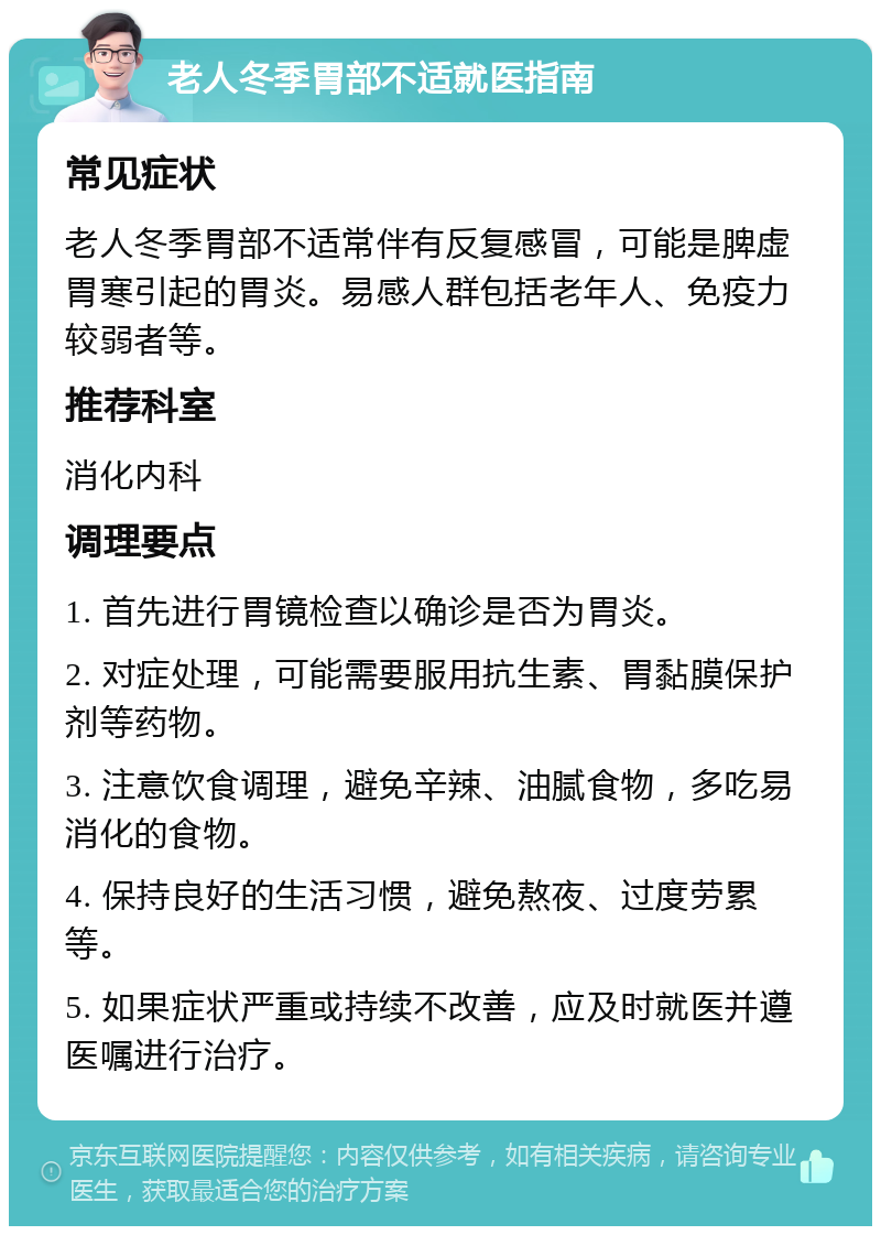 老人冬季胃部不适就医指南 常见症状 老人冬季胃部不适常伴有反复感冒，可能是脾虚胃寒引起的胃炎。易感人群包括老年人、免疫力较弱者等。 推荐科室 消化内科 调理要点 1. 首先进行胃镜检查以确诊是否为胃炎。 2. 对症处理，可能需要服用抗生素、胃黏膜保护剂等药物。 3. 注意饮食调理，避免辛辣、油腻食物，多吃易消化的食物。 4. 保持良好的生活习惯，避免熬夜、过度劳累等。 5. 如果症状严重或持续不改善，应及时就医并遵医嘱进行治疗。