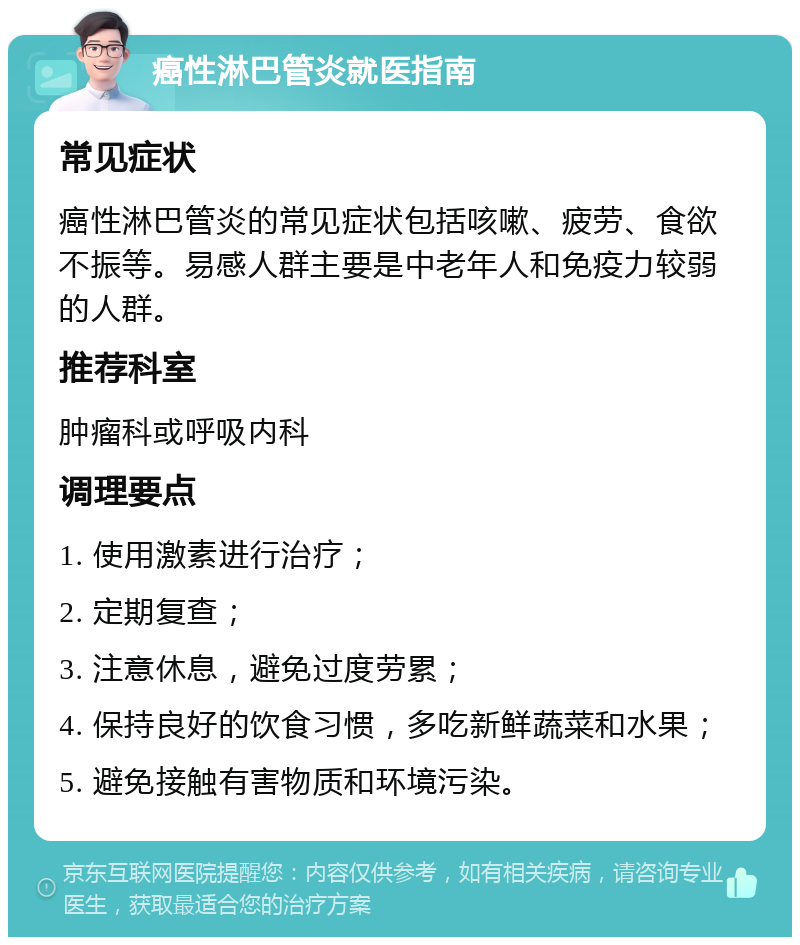 癌性淋巴管炎就医指南 常见症状 癌性淋巴管炎的常见症状包括咳嗽、疲劳、食欲不振等。易感人群主要是中老年人和免疫力较弱的人群。 推荐科室 肿瘤科或呼吸内科 调理要点 1. 使用激素进行治疗； 2. 定期复查； 3. 注意休息，避免过度劳累； 4. 保持良好的饮食习惯，多吃新鲜蔬菜和水果； 5. 避免接触有害物质和环境污染。