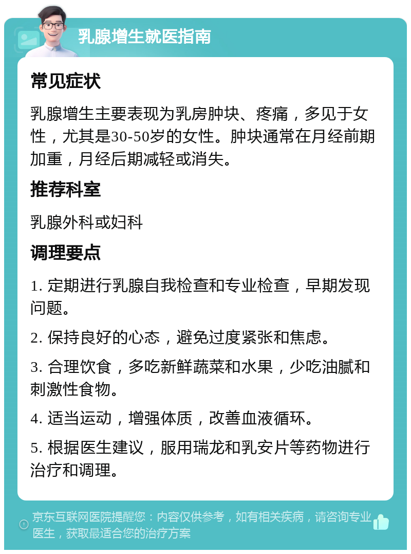 乳腺增生就医指南 常见症状 乳腺增生主要表现为乳房肿块、疼痛，多见于女性，尤其是30-50岁的女性。肿块通常在月经前期加重，月经后期减轻或消失。 推荐科室 乳腺外科或妇科 调理要点 1. 定期进行乳腺自我检查和专业检查，早期发现问题。 2. 保持良好的心态，避免过度紧张和焦虑。 3. 合理饮食，多吃新鲜蔬菜和水果，少吃油腻和刺激性食物。 4. 适当运动，增强体质，改善血液循环。 5. 根据医生建议，服用瑞龙和乳安片等药物进行治疗和调理。