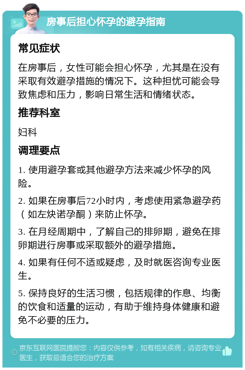 房事后担心怀孕的避孕指南 常见症状 在房事后，女性可能会担心怀孕，尤其是在没有采取有效避孕措施的情况下。这种担忧可能会导致焦虑和压力，影响日常生活和情绪状态。 推荐科室 妇科 调理要点 1. 使用避孕套或其他避孕方法来减少怀孕的风险。 2. 如果在房事后72小时内，考虑使用紧急避孕药（如左炔诺孕酮）来防止怀孕。 3. 在月经周期中，了解自己的排卵期，避免在排卵期进行房事或采取额外的避孕措施。 4. 如果有任何不适或疑虑，及时就医咨询专业医生。 5. 保持良好的生活习惯，包括规律的作息、均衡的饮食和适量的运动，有助于维持身体健康和避免不必要的压力。