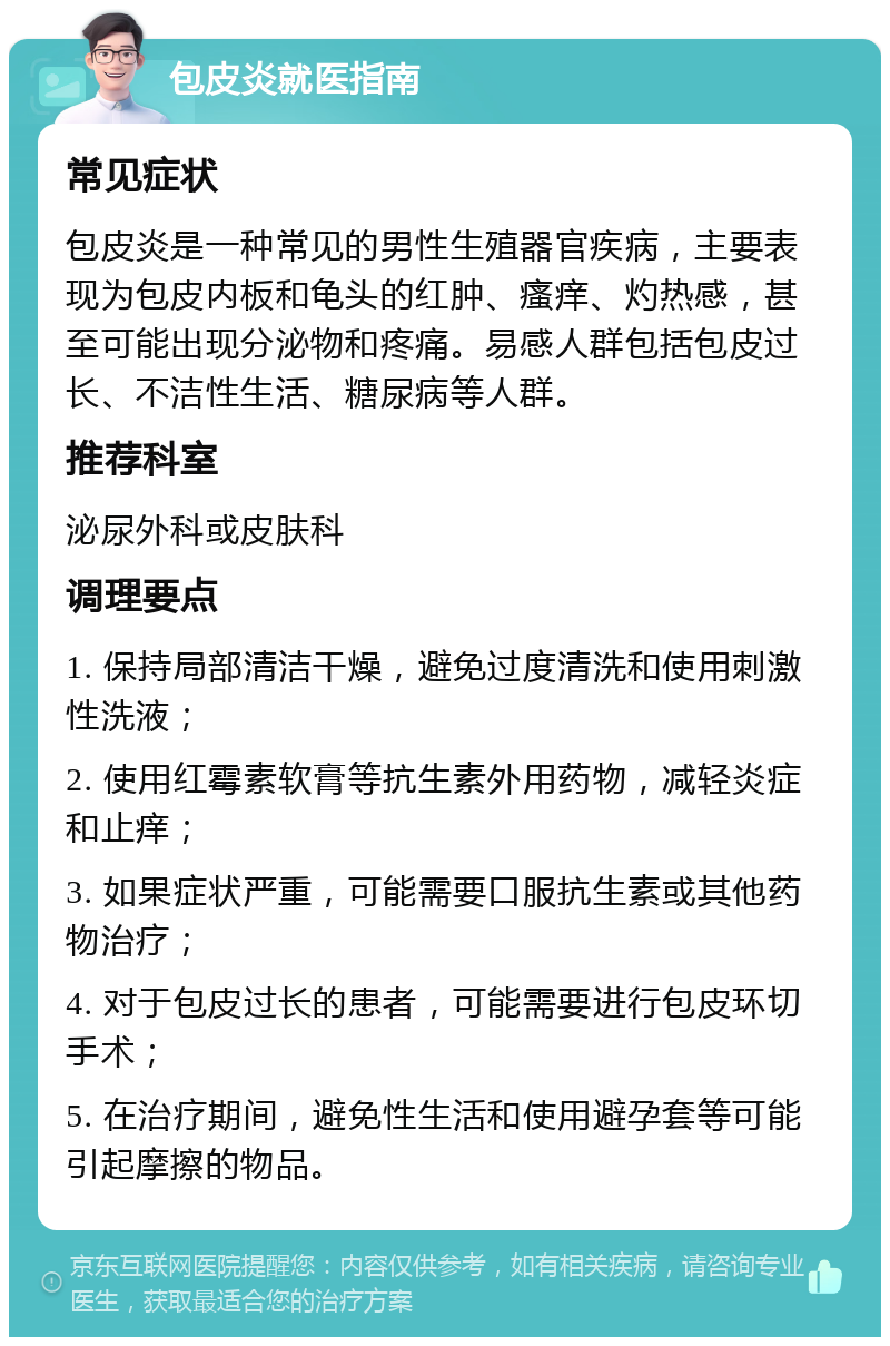 包皮炎就医指南 常见症状 包皮炎是一种常见的男性生殖器官疾病，主要表现为包皮内板和龟头的红肿、瘙痒、灼热感，甚至可能出现分泌物和疼痛。易感人群包括包皮过长、不洁性生活、糖尿病等人群。 推荐科室 泌尿外科或皮肤科 调理要点 1. 保持局部清洁干燥，避免过度清洗和使用刺激性洗液； 2. 使用红霉素软膏等抗生素外用药物，减轻炎症和止痒； 3. 如果症状严重，可能需要口服抗生素或其他药物治疗； 4. 对于包皮过长的患者，可能需要进行包皮环切手术； 5. 在治疗期间，避免性生活和使用避孕套等可能引起摩擦的物品。