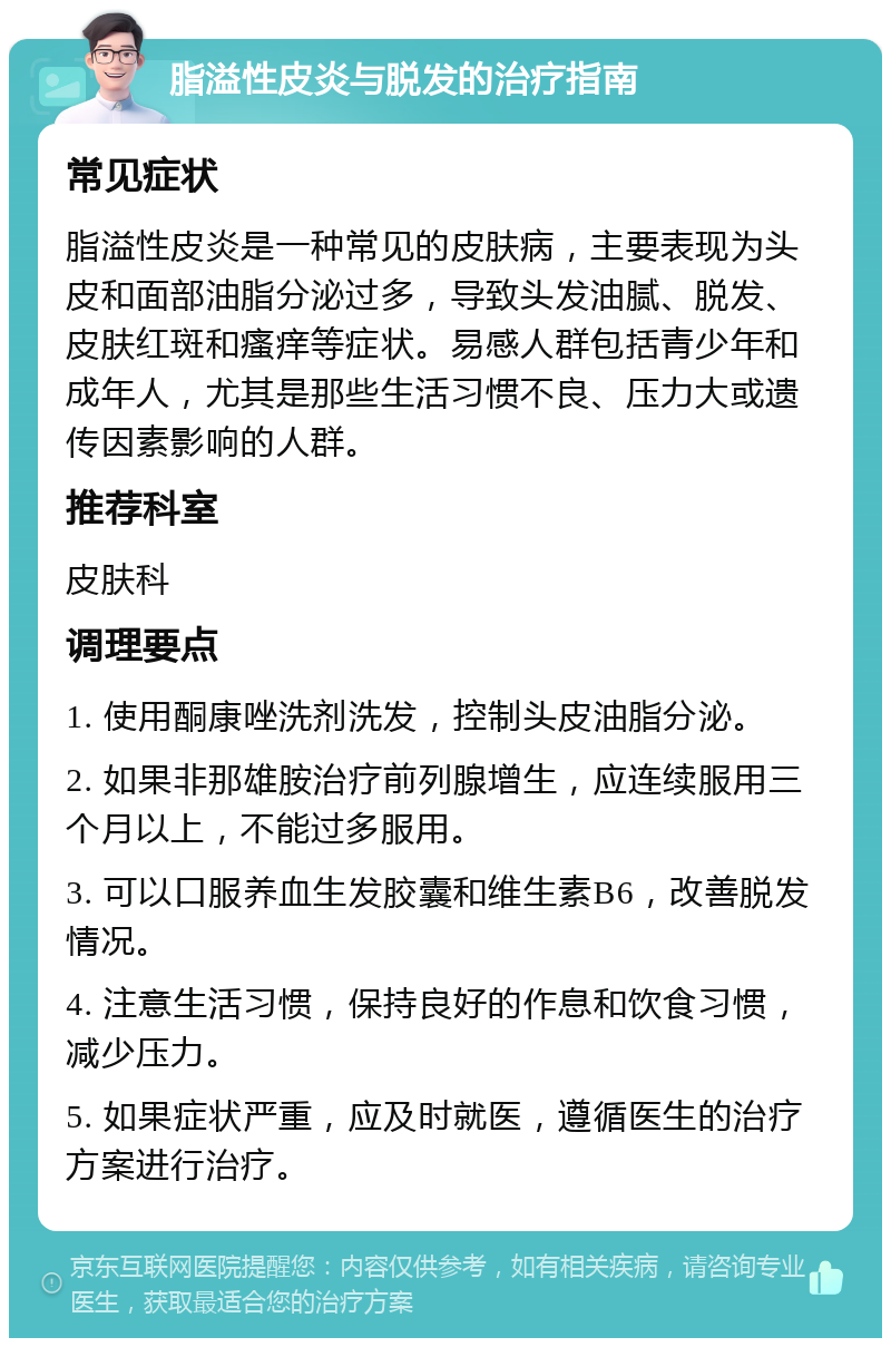 脂溢性皮炎与脱发的治疗指南 常见症状 脂溢性皮炎是一种常见的皮肤病，主要表现为头皮和面部油脂分泌过多，导致头发油腻、脱发、皮肤红斑和瘙痒等症状。易感人群包括青少年和成年人，尤其是那些生活习惯不良、压力大或遗传因素影响的人群。 推荐科室 皮肤科 调理要点 1. 使用酮康唑洗剂洗发，控制头皮油脂分泌。 2. 如果非那雄胺治疗前列腺增生，应连续服用三个月以上，不能过多服用。 3. 可以口服养血生发胶囊和维生素B6，改善脱发情况。 4. 注意生活习惯，保持良好的作息和饮食习惯，减少压力。 5. 如果症状严重，应及时就医，遵循医生的治疗方案进行治疗。