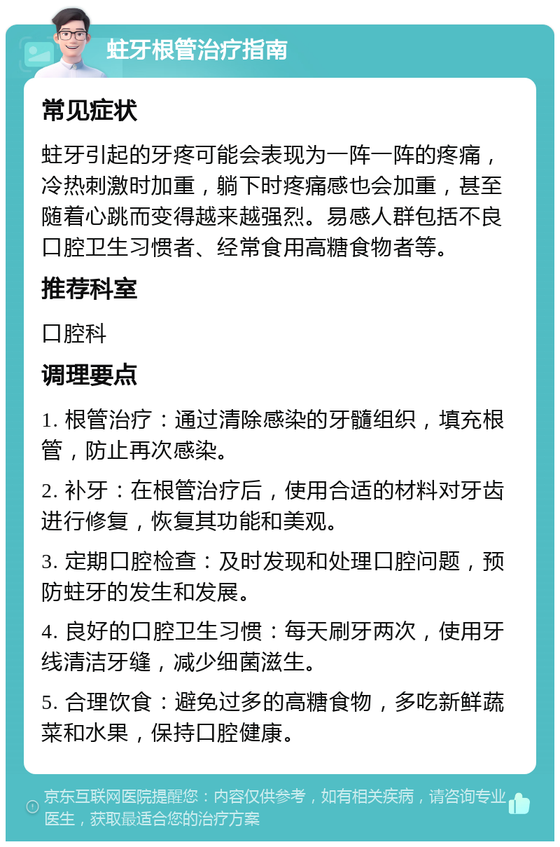 蛀牙根管治疗指南 常见症状 蛀牙引起的牙疼可能会表现为一阵一阵的疼痛，冷热刺激时加重，躺下时疼痛感也会加重，甚至随着心跳而变得越来越强烈。易感人群包括不良口腔卫生习惯者、经常食用高糖食物者等。 推荐科室 口腔科 调理要点 1. 根管治疗：通过清除感染的牙髓组织，填充根管，防止再次感染。 2. 补牙：在根管治疗后，使用合适的材料对牙齿进行修复，恢复其功能和美观。 3. 定期口腔检查：及时发现和处理口腔问题，预防蛀牙的发生和发展。 4. 良好的口腔卫生习惯：每天刷牙两次，使用牙线清洁牙缝，减少细菌滋生。 5. 合理饮食：避免过多的高糖食物，多吃新鲜蔬菜和水果，保持口腔健康。