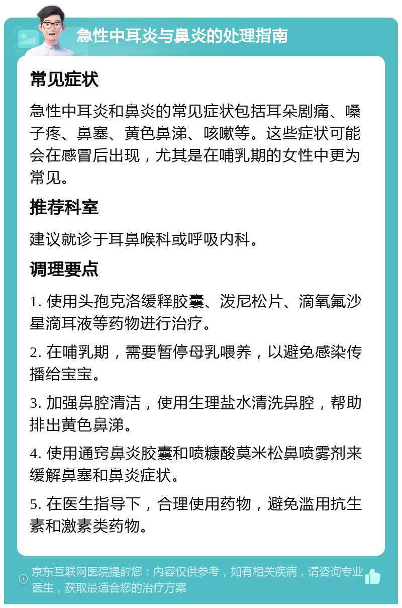 急性中耳炎与鼻炎的处理指南 常见症状 急性中耳炎和鼻炎的常见症状包括耳朵剧痛、嗓子疼、鼻塞、黄色鼻涕、咳嗽等。这些症状可能会在感冒后出现，尤其是在哺乳期的女性中更为常见。 推荐科室 建议就诊于耳鼻喉科或呼吸内科。 调理要点 1. 使用头孢克洛缓释胶囊、泼尼松片、滴氧氟沙星滴耳液等药物进行治疗。 2. 在哺乳期，需要暂停母乳喂养，以避免感染传播给宝宝。 3. 加强鼻腔清洁，使用生理盐水清洗鼻腔，帮助排出黄色鼻涕。 4. 使用通窍鼻炎胶囊和喷糠酸莫米松鼻喷雾剂来缓解鼻塞和鼻炎症状。 5. 在医生指导下，合理使用药物，避免滥用抗生素和激素类药物。