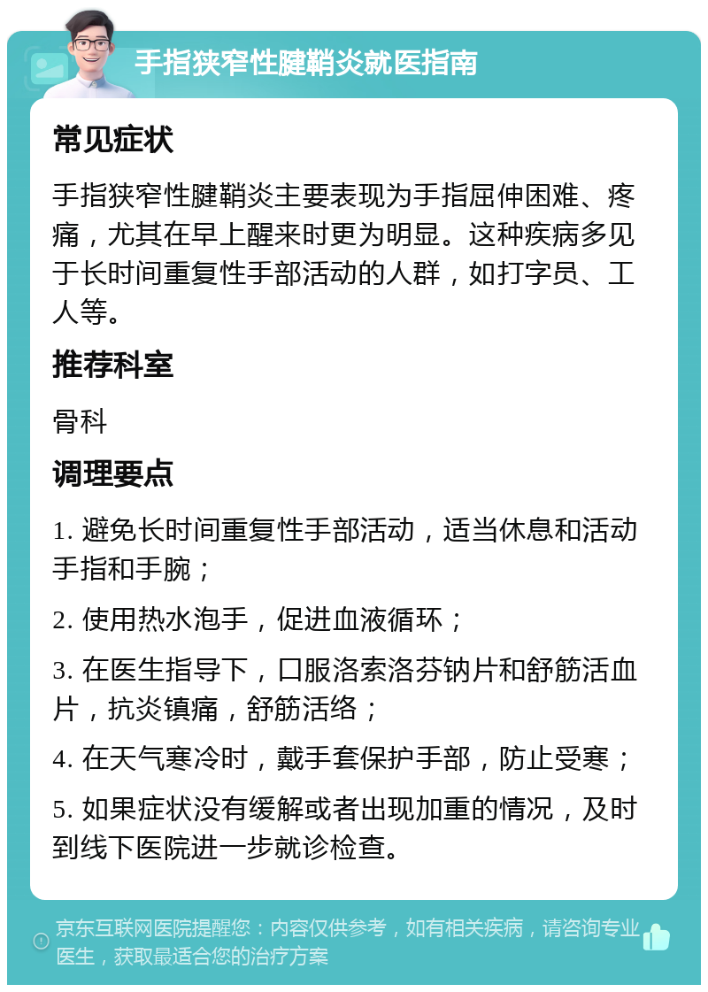 手指狭窄性腱鞘炎就医指南 常见症状 手指狭窄性腱鞘炎主要表现为手指屈伸困难、疼痛，尤其在早上醒来时更为明显。这种疾病多见于长时间重复性手部活动的人群，如打字员、工人等。 推荐科室 骨科 调理要点 1. 避免长时间重复性手部活动，适当休息和活动手指和手腕； 2. 使用热水泡手，促进血液循环； 3. 在医生指导下，口服洛索洛芬钠片和舒筋活血片，抗炎镇痛，舒筋活络； 4. 在天气寒冷时，戴手套保护手部，防止受寒； 5. 如果症状没有缓解或者出现加重的情况，及时到线下医院进一步就诊检查。