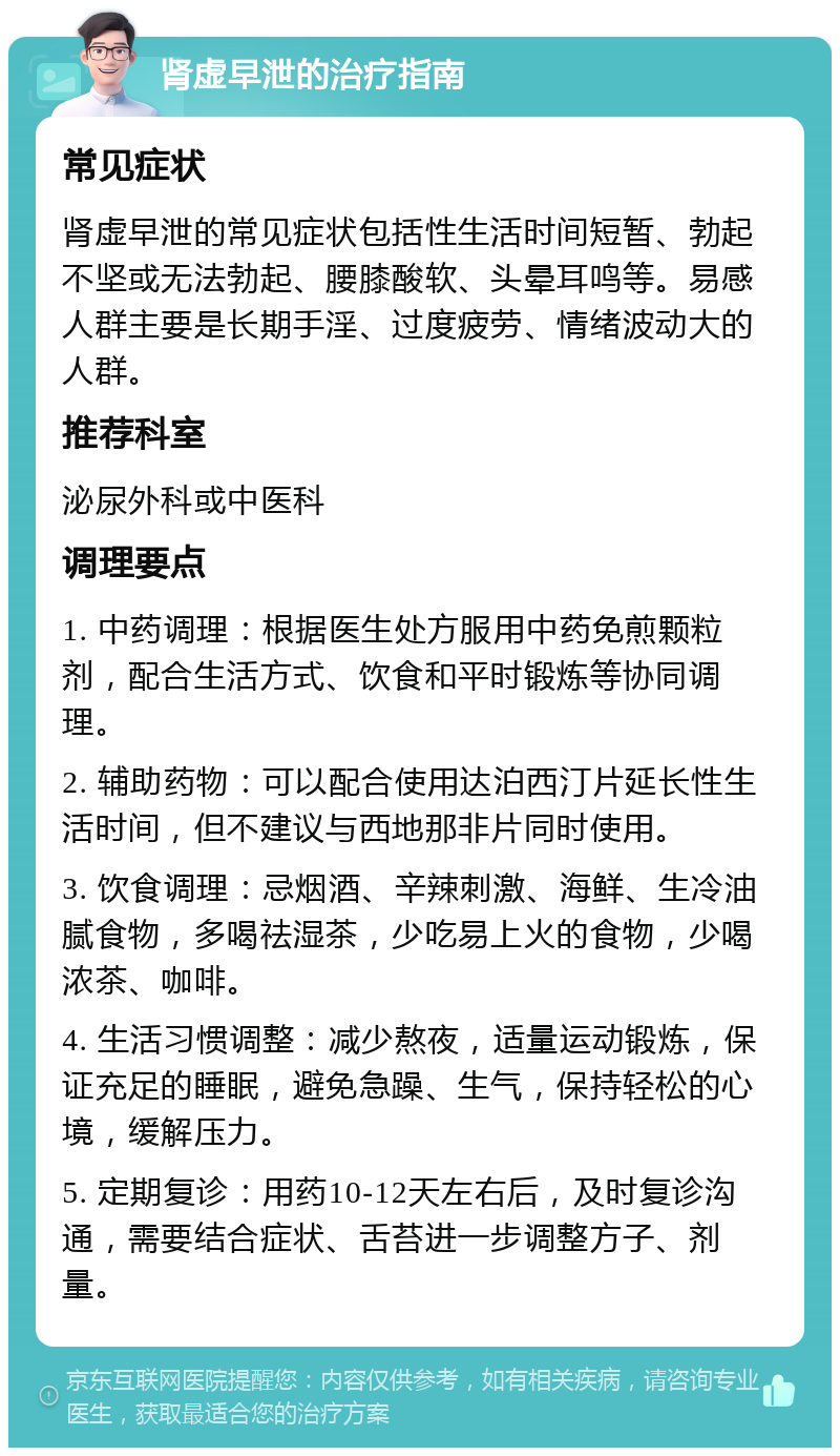 肾虚早泄的治疗指南 常见症状 肾虚早泄的常见症状包括性生活时间短暂、勃起不坚或无法勃起、腰膝酸软、头晕耳鸣等。易感人群主要是长期手淫、过度疲劳、情绪波动大的人群。 推荐科室 泌尿外科或中医科 调理要点 1. 中药调理：根据医生处方服用中药免煎颗粒剂，配合生活方式、饮食和平时锻炼等协同调理。 2. 辅助药物：可以配合使用达泊西汀片延长性生活时间，但不建议与西地那非片同时使用。 3. 饮食调理：忌烟酒、辛辣刺激、海鲜、生冷油腻食物，多喝祛湿茶，少吃易上火的食物，少喝浓茶、咖啡。 4. 生活习惯调整：减少熬夜，适量运动锻炼，保证充足的睡眠，避免急躁、生气，保持轻松的心境，缓解压力。 5. 定期复诊：用药10-12天左右后，及时复诊沟通，需要结合症状、舌苔进一步调整方子、剂量。