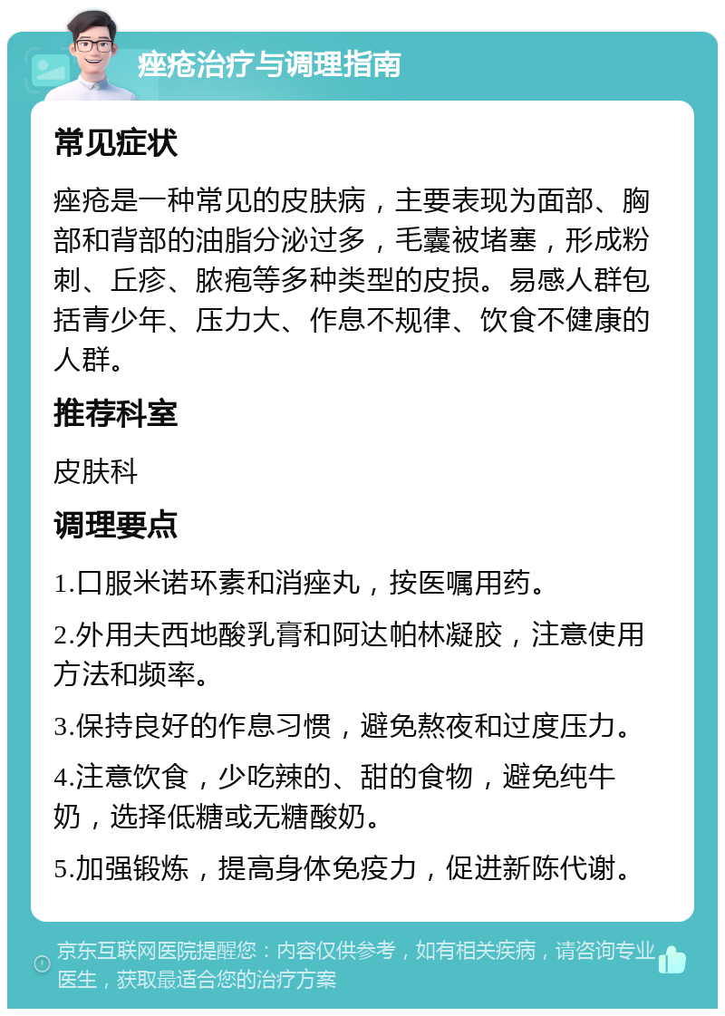 痤疮治疗与调理指南 常见症状 痤疮是一种常见的皮肤病，主要表现为面部、胸部和背部的油脂分泌过多，毛囊被堵塞，形成粉刺、丘疹、脓疱等多种类型的皮损。易感人群包括青少年、压力大、作息不规律、饮食不健康的人群。 推荐科室 皮肤科 调理要点 1.口服米诺环素和消痤丸，按医嘱用药。 2.外用夫西地酸乳膏和阿达帕林凝胶，注意使用方法和频率。 3.保持良好的作息习惯，避免熬夜和过度压力。 4.注意饮食，少吃辣的、甜的食物，避免纯牛奶，选择低糖或无糖酸奶。 5.加强锻炼，提高身体免疫力，促进新陈代谢。