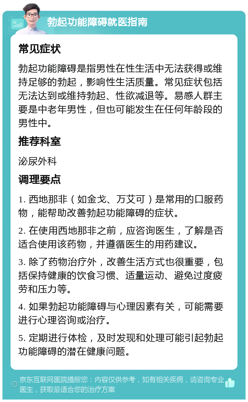 勃起功能障碍就医指南 常见症状 勃起功能障碍是指男性在性生活中无法获得或维持足够的勃起，影响性生活质量。常见症状包括无法达到或维持勃起、性欲减退等。易感人群主要是中老年男性，但也可能发生在任何年龄段的男性中。 推荐科室 泌尿外科 调理要点 1. 西地那非（如金戈、万艾可）是常用的口服药物，能帮助改善勃起功能障碍的症状。 2. 在使用西地那非之前，应咨询医生，了解是否适合使用该药物，并遵循医生的用药建议。 3. 除了药物治疗外，改善生活方式也很重要，包括保持健康的饮食习惯、适量运动、避免过度疲劳和压力等。 4. 如果勃起功能障碍与心理因素有关，可能需要进行心理咨询或治疗。 5. 定期进行体检，及时发现和处理可能引起勃起功能障碍的潜在健康问题。