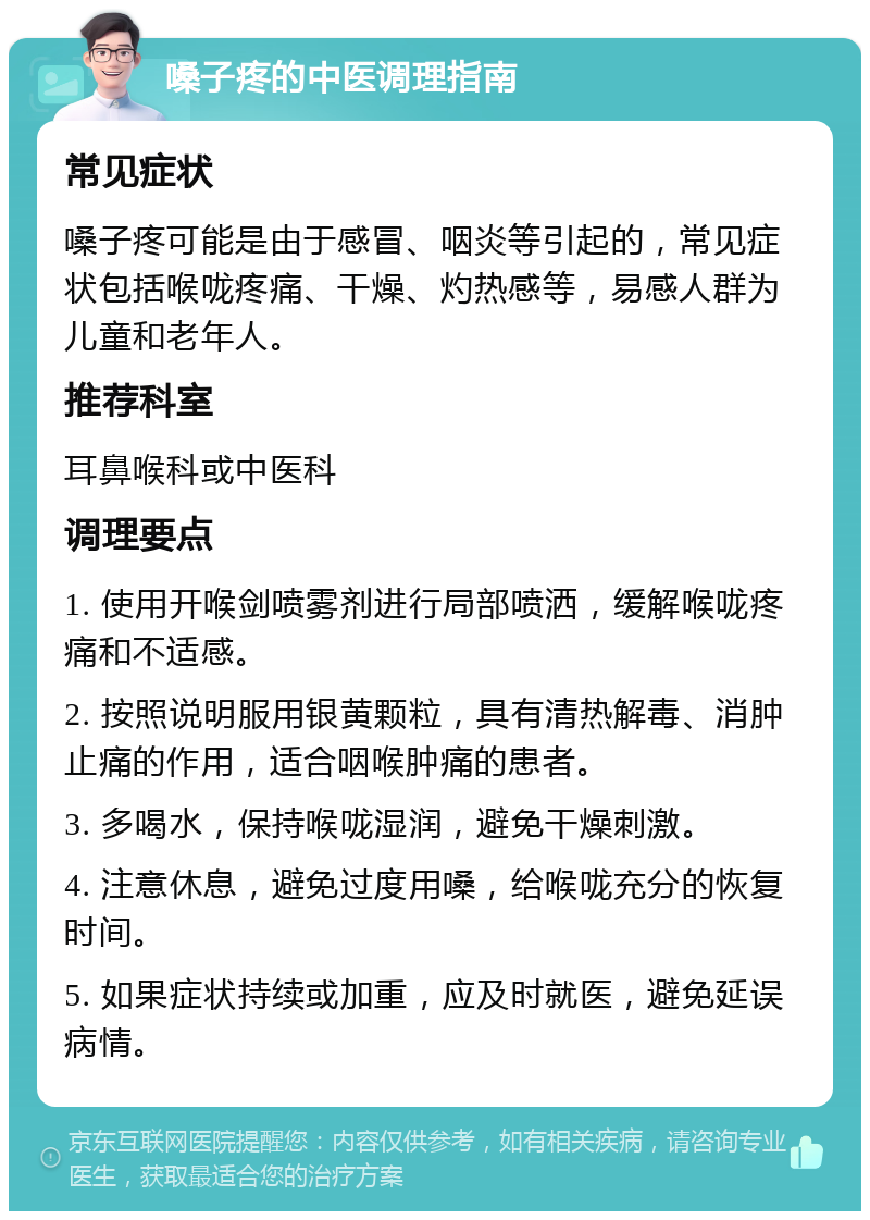 嗓子疼的中医调理指南 常见症状 嗓子疼可能是由于感冒、咽炎等引起的，常见症状包括喉咙疼痛、干燥、灼热感等，易感人群为儿童和老年人。 推荐科室 耳鼻喉科或中医科 调理要点 1. 使用开喉剑喷雾剂进行局部喷洒，缓解喉咙疼痛和不适感。 2. 按照说明服用银黄颗粒，具有清热解毒、消肿止痛的作用，适合咽喉肿痛的患者。 3. 多喝水，保持喉咙湿润，避免干燥刺激。 4. 注意休息，避免过度用嗓，给喉咙充分的恢复时间。 5. 如果症状持续或加重，应及时就医，避免延误病情。