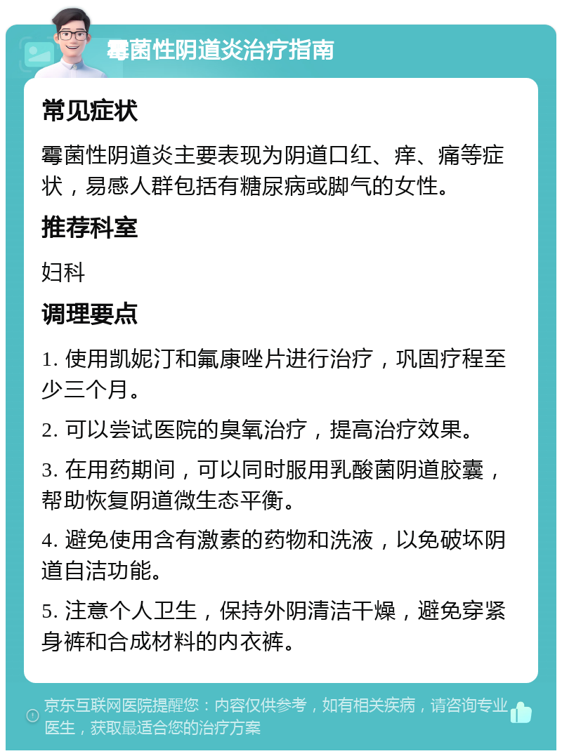 霉菌性阴道炎治疗指南 常见症状 霉菌性阴道炎主要表现为阴道口红、痒、痛等症状，易感人群包括有糖尿病或脚气的女性。 推荐科室 妇科 调理要点 1. 使用凯妮汀和氟康唑片进行治疗，巩固疗程至少三个月。 2. 可以尝试医院的臭氧治疗，提高治疗效果。 3. 在用药期间，可以同时服用乳酸菌阴道胶囊，帮助恢复阴道微生态平衡。 4. 避免使用含有激素的药物和洗液，以免破坏阴道自洁功能。 5. 注意个人卫生，保持外阴清洁干燥，避免穿紧身裤和合成材料的内衣裤。