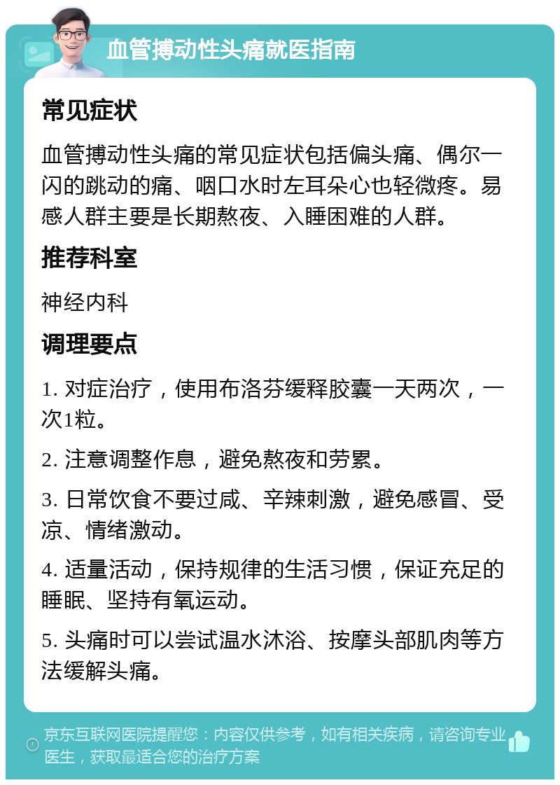 血管搏动性头痛就医指南 常见症状 血管搏动性头痛的常见症状包括偏头痛、偶尔一闪的跳动的痛、咽口水时左耳朵心也轻微疼。易感人群主要是长期熬夜、入睡困难的人群。 推荐科室 神经内科 调理要点 1. 对症治疗，使用布洛芬缓释胶囊一天两次，一次1粒。 2. 注意调整作息，避免熬夜和劳累。 3. 日常饮食不要过咸、辛辣刺激，避免感冒、受凉、情绪激动。 4. 适量活动，保持规律的生活习惯，保证充足的睡眠、坚持有氧运动。 5. 头痛时可以尝试温水沐浴、按摩头部肌肉等方法缓解头痛。