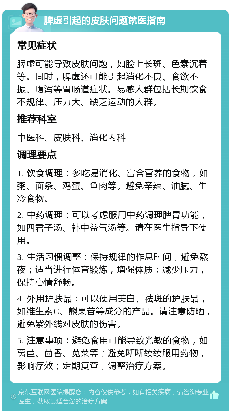 脾虚引起的皮肤问题就医指南 常见症状 脾虚可能导致皮肤问题，如脸上长斑、色素沉着等。同时，脾虚还可能引起消化不良、食欲不振、腹泻等胃肠道症状。易感人群包括长期饮食不规律、压力大、缺乏运动的人群。 推荐科室 中医科、皮肤科、消化内科 调理要点 1. 饮食调理：多吃易消化、富含营养的食物，如粥、面条、鸡蛋、鱼肉等。避免辛辣、油腻、生冷食物。 2. 中药调理：可以考虑服用中药调理脾胃功能，如四君子汤、补中益气汤等。请在医生指导下使用。 3. 生活习惯调整：保持规律的作息时间，避免熬夜；适当进行体育锻炼，增强体质；减少压力，保持心情舒畅。 4. 外用护肤品：可以使用美白、祛斑的护肤品，如维生素C、熊果苷等成分的产品。请注意防晒，避免紫外线对皮肤的伤害。 5. 注意事项：避免食用可能导致光敏的食物，如莴苣、茴香、苋莱等；避免断断续续服用药物，影响疗效；定期复查，调整治疗方案。