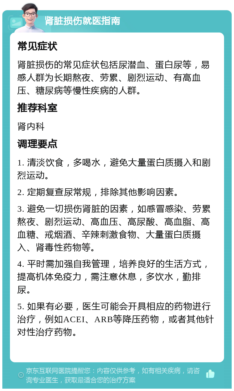 肾脏损伤就医指南 常见症状 肾脏损伤的常见症状包括尿潜血、蛋白尿等，易感人群为长期熬夜、劳累、剧烈运动、有高血压、糖尿病等慢性疾病的人群。 推荐科室 肾内科 调理要点 1. 清淡饮食，多喝水，避免大量蛋白质摄入和剧烈运动。 2. 定期复查尿常规，排除其他影响因素。 3. 避免一切损伤肾脏的因素，如感冒感染、劳累熬夜、剧烈运动、高血压、高尿酸、高血脂、高血糖、戒烟酒、辛辣刺激食物、大量蛋白质摄入、肾毒性药物等。 4. 平时需加强自我管理，培养良好的生活方式，提高机体免疫力，需注意休息，多饮水，勤排尿。 5. 如果有必要，医生可能会开具相应的药物进行治疗，例如ACEI、ARB等降压药物，或者其他针对性治疗药物。