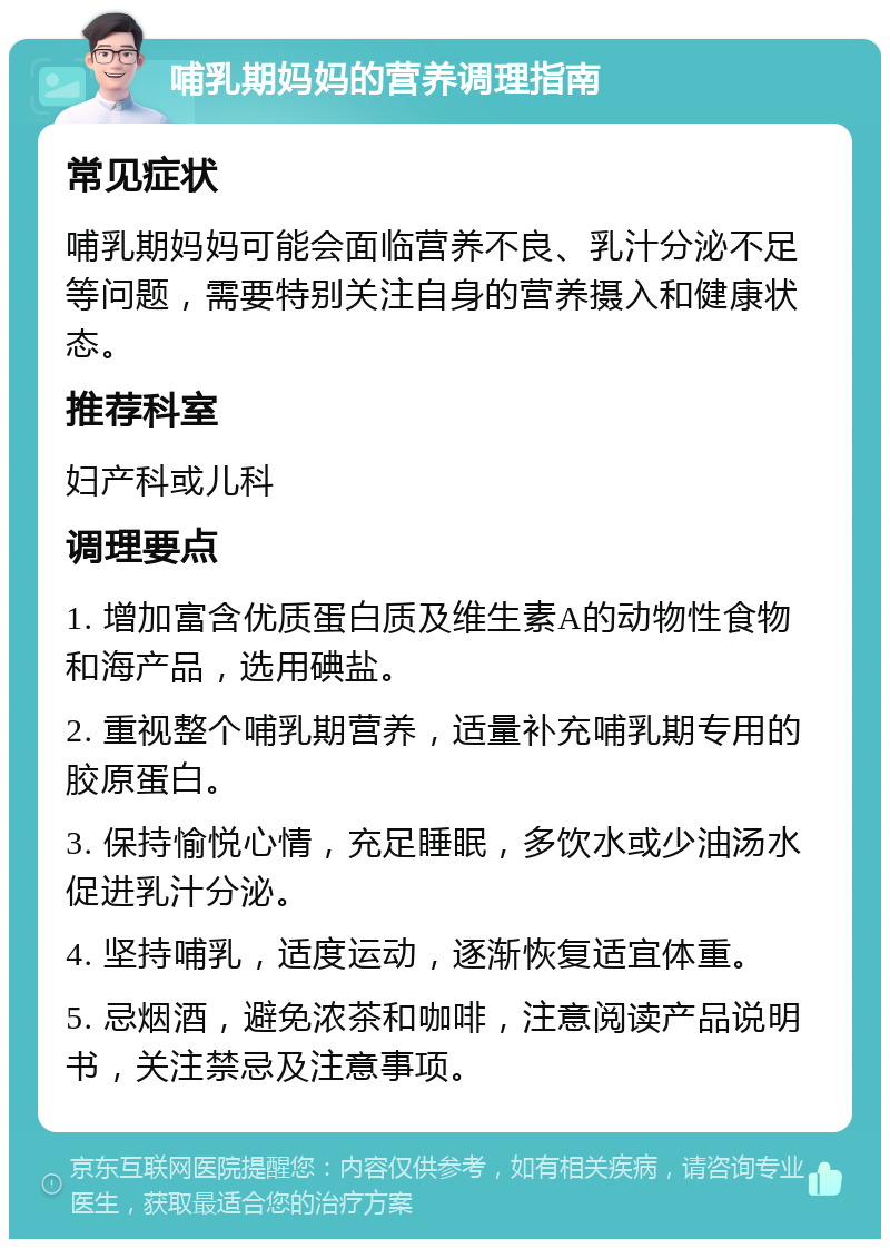 哺乳期妈妈的营养调理指南 常见症状 哺乳期妈妈可能会面临营养不良、乳汁分泌不足等问题，需要特别关注自身的营养摄入和健康状态。 推荐科室 妇产科或儿科 调理要点 1. 增加富含优质蛋白质及维生素A的动物性食物和海产品，选用碘盐。 2. 重视整个哺乳期营养，适量补充哺乳期专用的胶原蛋白。 3. 保持愉悦心情，充足睡眠，多饮水或少油汤水促进乳汁分泌。 4. 坚持哺乳，适度运动，逐渐恢复适宜体重。 5. 忌烟酒，避免浓茶和咖啡，注意阅读产品说明书，关注禁忌及注意事项。