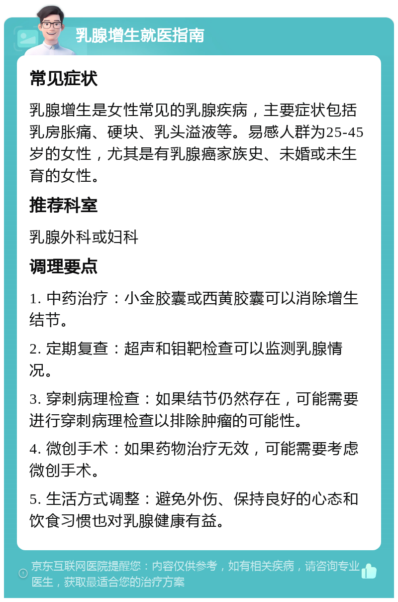 乳腺增生就医指南 常见症状 乳腺增生是女性常见的乳腺疾病，主要症状包括乳房胀痛、硬块、乳头溢液等。易感人群为25-45岁的女性，尤其是有乳腺癌家族史、未婚或未生育的女性。 推荐科室 乳腺外科或妇科 调理要点 1. 中药治疗：小金胶囊或西黄胶囊可以消除增生结节。 2. 定期复查：超声和钼靶检查可以监测乳腺情况。 3. 穿刺病理检查：如果结节仍然存在，可能需要进行穿刺病理检查以排除肿瘤的可能性。 4. 微创手术：如果药物治疗无效，可能需要考虑微创手术。 5. 生活方式调整：避免外伤、保持良好的心态和饮食习惯也对乳腺健康有益。