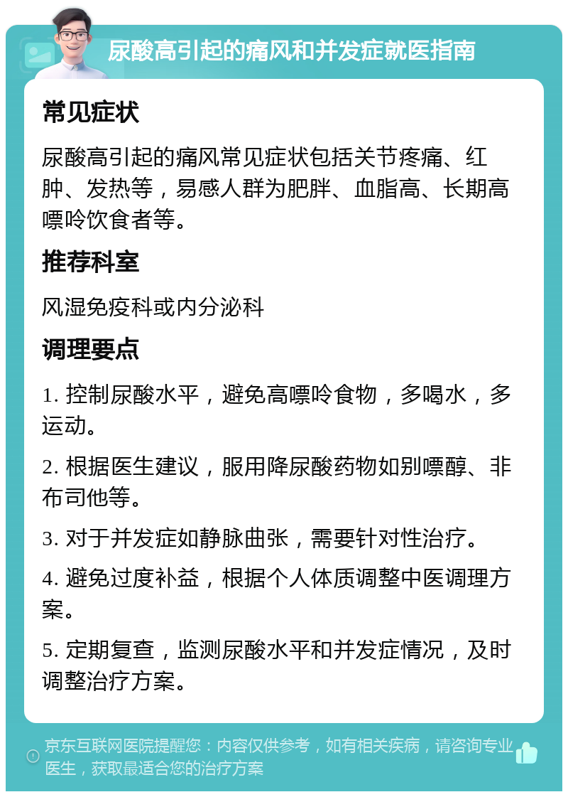 尿酸高引起的痛风和并发症就医指南 常见症状 尿酸高引起的痛风常见症状包括关节疼痛、红肿、发热等，易感人群为肥胖、血脂高、长期高嘌呤饮食者等。 推荐科室 风湿免疫科或内分泌科 调理要点 1. 控制尿酸水平，避免高嘌呤食物，多喝水，多运动。 2. 根据医生建议，服用降尿酸药物如别嘌醇、非布司他等。 3. 对于并发症如静脉曲张，需要针对性治疗。 4. 避免过度补益，根据个人体质调整中医调理方案。 5. 定期复查，监测尿酸水平和并发症情况，及时调整治疗方案。