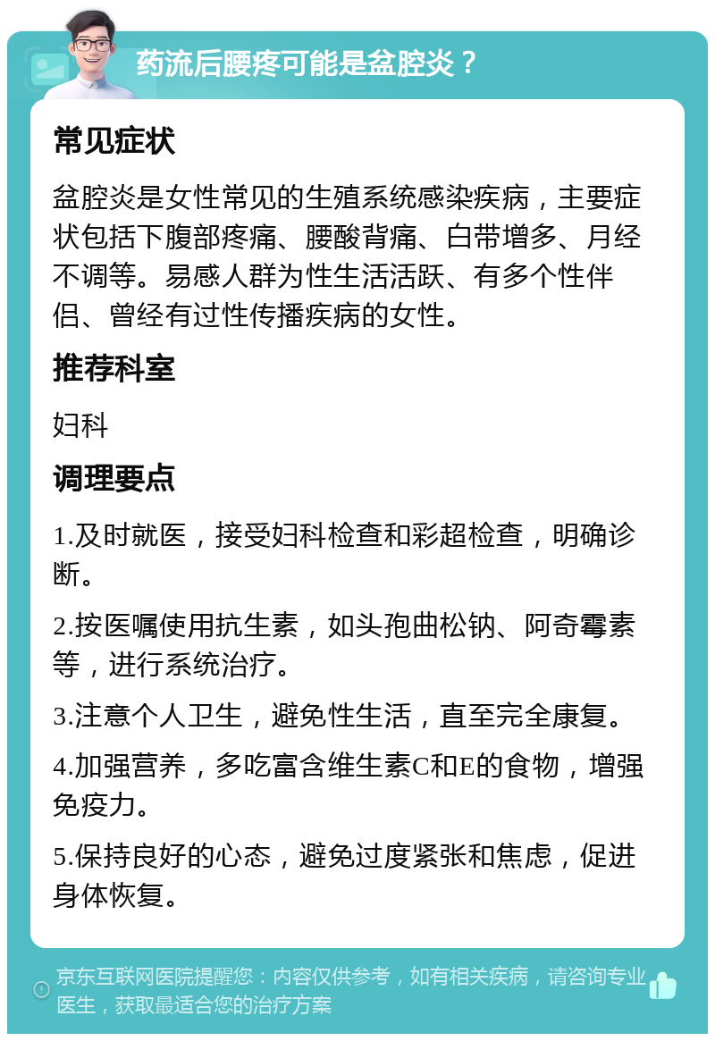 药流后腰疼可能是盆腔炎？ 常见症状 盆腔炎是女性常见的生殖系统感染疾病，主要症状包括下腹部疼痛、腰酸背痛、白带增多、月经不调等。易感人群为性生活活跃、有多个性伴侣、曾经有过性传播疾病的女性。 推荐科室 妇科 调理要点 1.及时就医，接受妇科检查和彩超检查，明确诊断。 2.按医嘱使用抗生素，如头孢曲松钠、阿奇霉素等，进行系统治疗。 3.注意个人卫生，避免性生活，直至完全康复。 4.加强营养，多吃富含维生素C和E的食物，增强免疫力。 5.保持良好的心态，避免过度紧张和焦虑，促进身体恢复。