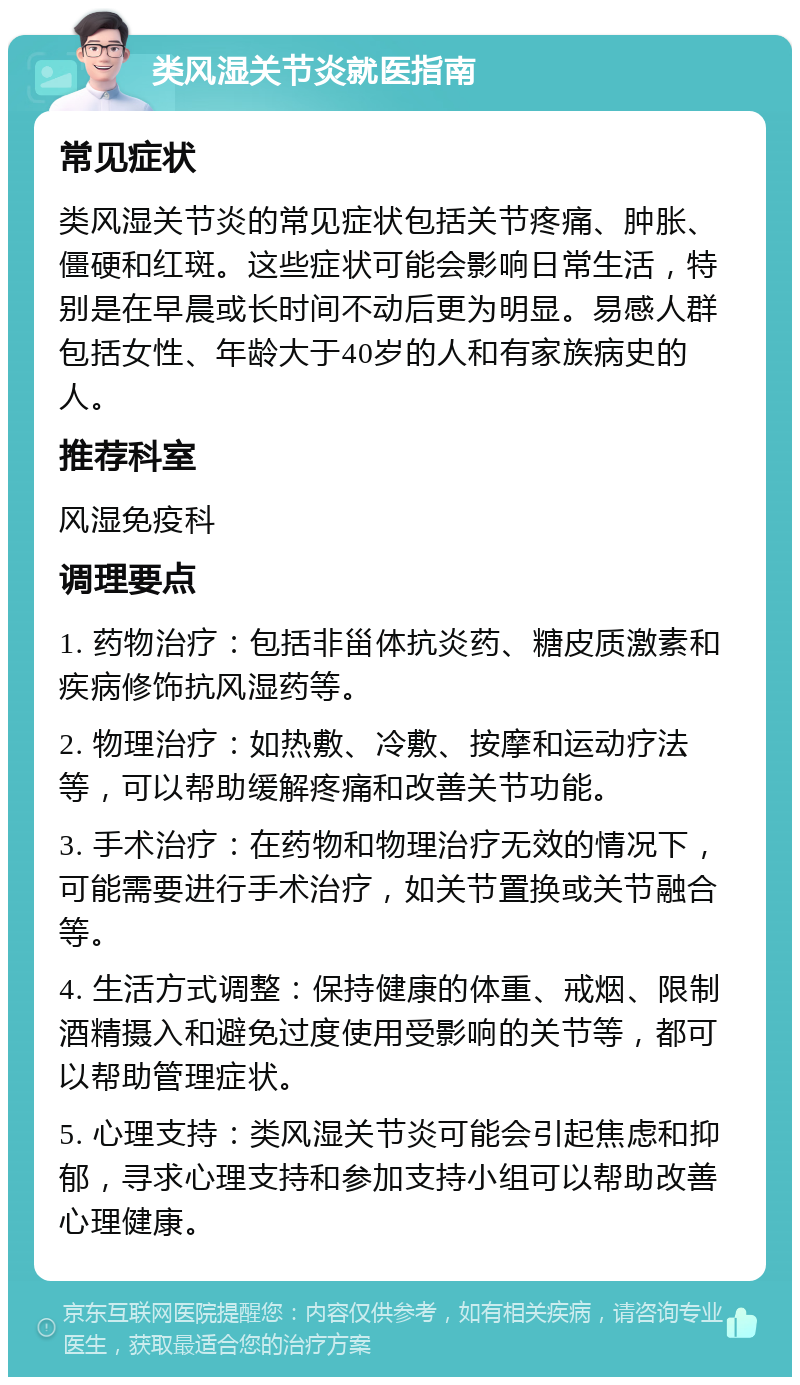 类风湿关节炎就医指南 常见症状 类风湿关节炎的常见症状包括关节疼痛、肿胀、僵硬和红斑。这些症状可能会影响日常生活，特别是在早晨或长时间不动后更为明显。易感人群包括女性、年龄大于40岁的人和有家族病史的人。 推荐科室 风湿免疫科 调理要点 1. 药物治疗：包括非甾体抗炎药、糖皮质激素和疾病修饰抗风湿药等。 2. 物理治疗：如热敷、冷敷、按摩和运动疗法等，可以帮助缓解疼痛和改善关节功能。 3. 手术治疗：在药物和物理治疗无效的情况下，可能需要进行手术治疗，如关节置换或关节融合等。 4. 生活方式调整：保持健康的体重、戒烟、限制酒精摄入和避免过度使用受影响的关节等，都可以帮助管理症状。 5. 心理支持：类风湿关节炎可能会引起焦虑和抑郁，寻求心理支持和参加支持小组可以帮助改善心理健康。