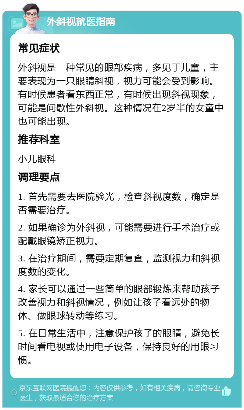 外斜视就医指南 常见症状 外斜视是一种常见的眼部疾病，多见于儿童，主要表现为一只眼睛斜视，视力可能会受到影响。有时候患者看东西正常，有时候出现斜视现象，可能是间歇性外斜视。这种情况在2岁半的女童中也可能出现。 推荐科室 小儿眼科 调理要点 1. 首先需要去医院验光，检查斜视度数，确定是否需要治疗。 2. 如果确诊为外斜视，可能需要进行手术治疗或配戴眼镜矫正视力。 3. 在治疗期间，需要定期复查，监测视力和斜视度数的变化。 4. 家长可以通过一些简单的眼部锻炼来帮助孩子改善视力和斜视情况，例如让孩子看远处的物体、做眼球转动等练习。 5. 在日常生活中，注意保护孩子的眼睛，避免长时间看电视或使用电子设备，保持良好的用眼习惯。