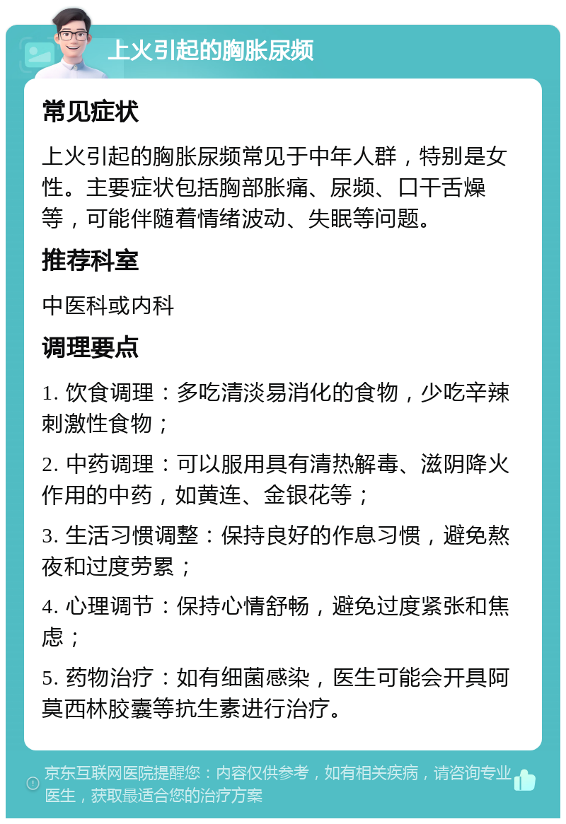 上火引起的胸胀尿频 常见症状 上火引起的胸胀尿频常见于中年人群，特别是女性。主要症状包括胸部胀痛、尿频、口干舌燥等，可能伴随着情绪波动、失眠等问题。 推荐科室 中医科或内科 调理要点 1. 饮食调理：多吃清淡易消化的食物，少吃辛辣刺激性食物； 2. 中药调理：可以服用具有清热解毒、滋阴降火作用的中药，如黄连、金银花等； 3. 生活习惯调整：保持良好的作息习惯，避免熬夜和过度劳累； 4. 心理调节：保持心情舒畅，避免过度紧张和焦虑； 5. 药物治疗：如有细菌感染，医生可能会开具阿莫西林胶囊等抗生素进行治疗。