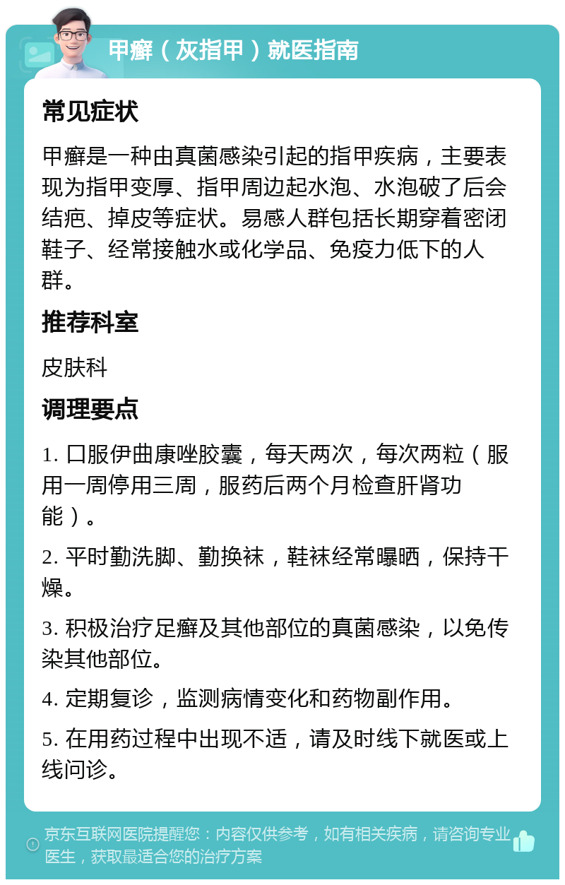 甲癣（灰指甲）就医指南 常见症状 甲癣是一种由真菌感染引起的指甲疾病，主要表现为指甲变厚、指甲周边起水泡、水泡破了后会结疤、掉皮等症状。易感人群包括长期穿着密闭鞋子、经常接触水或化学品、免疫力低下的人群。 推荐科室 皮肤科 调理要点 1. 口服伊曲康唑胶囊，每天两次，每次两粒（服用一周停用三周，服药后两个月检查肝肾功能）。 2. 平时勤洗脚、勤换袜，鞋袜经常曝晒，保持干燥。 3. 积极治疗足癣及其他部位的真菌感染，以免传染其他部位。 4. 定期复诊，监测病情变化和药物副作用。 5. 在用药过程中出现不适，请及时线下就医或上线问诊。