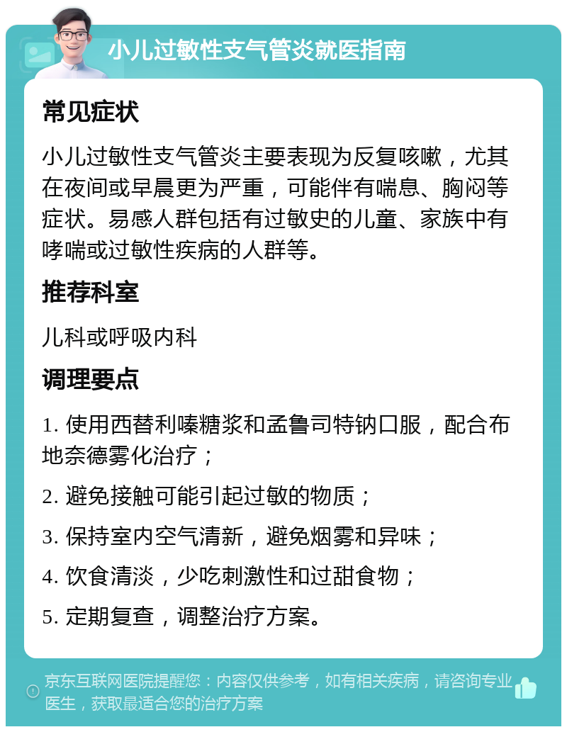 小儿过敏性支气管炎就医指南 常见症状 小儿过敏性支气管炎主要表现为反复咳嗽，尤其在夜间或早晨更为严重，可能伴有喘息、胸闷等症状。易感人群包括有过敏史的儿童、家族中有哮喘或过敏性疾病的人群等。 推荐科室 儿科或呼吸内科 调理要点 1. 使用西替利嗪糖浆和孟鲁司特钠口服，配合布地奈德雾化治疗； 2. 避免接触可能引起过敏的物质； 3. 保持室内空气清新，避免烟雾和异味； 4. 饮食清淡，少吃刺激性和过甜食物； 5. 定期复查，调整治疗方案。