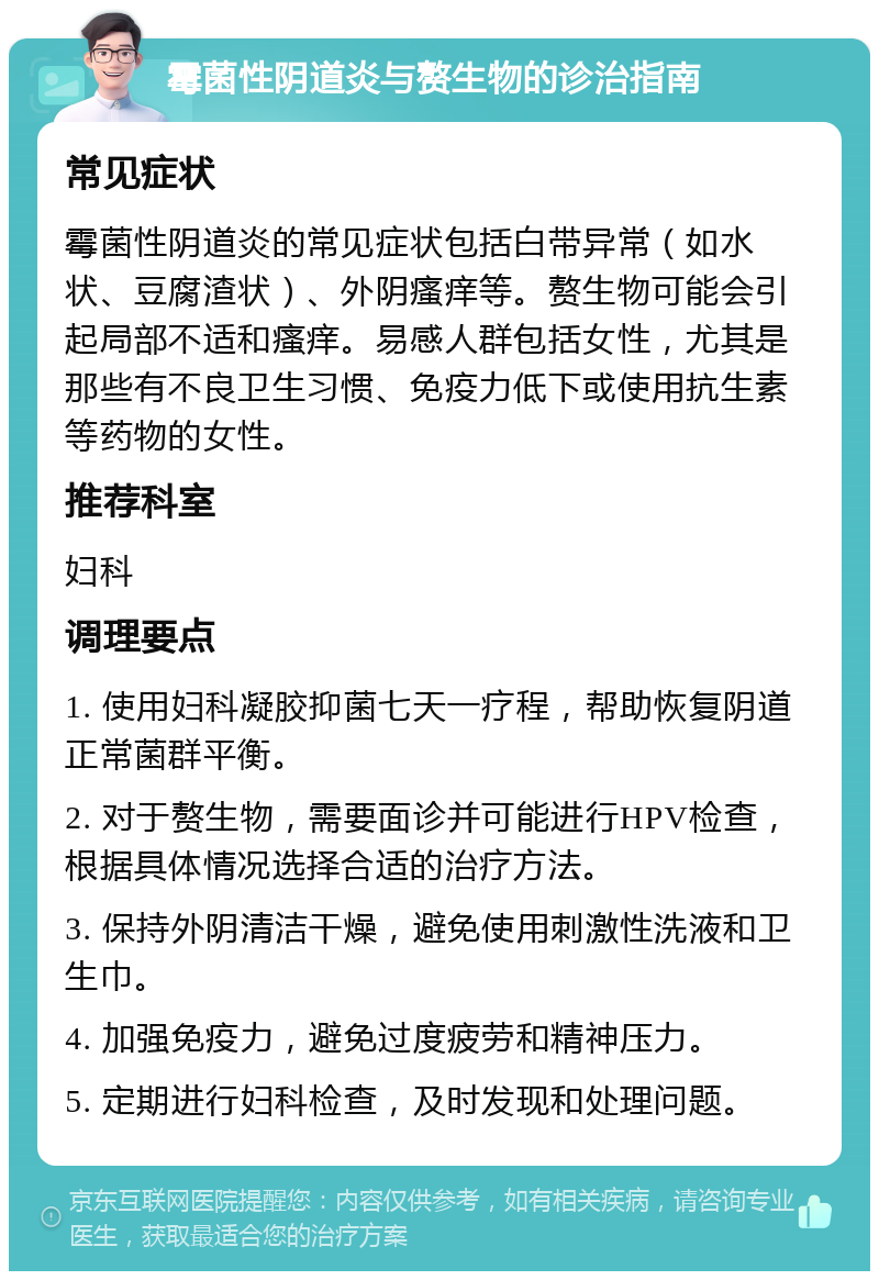 霉菌性阴道炎与赘生物的诊治指南 常见症状 霉菌性阴道炎的常见症状包括白带异常（如水状、豆腐渣状）、外阴瘙痒等。赘生物可能会引起局部不适和瘙痒。易感人群包括女性，尤其是那些有不良卫生习惯、免疫力低下或使用抗生素等药物的女性。 推荐科室 妇科 调理要点 1. 使用妇科凝胶抑菌七天一疗程，帮助恢复阴道正常菌群平衡。 2. 对于赘生物，需要面诊并可能进行HPV检查，根据具体情况选择合适的治疗方法。 3. 保持外阴清洁干燥，避免使用刺激性洗液和卫生巾。 4. 加强免疫力，避免过度疲劳和精神压力。 5. 定期进行妇科检查，及时发现和处理问题。