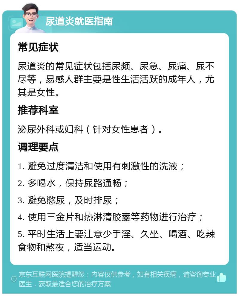 尿道炎就医指南 常见症状 尿道炎的常见症状包括尿频、尿急、尿痛、尿不尽等，易感人群主要是性生活活跃的成年人，尤其是女性。 推荐科室 泌尿外科或妇科（针对女性患者）。 调理要点 1. 避免过度清洁和使用有刺激性的洗液； 2. 多喝水，保持尿路通畅； 3. 避免憋尿，及时排尿； 4. 使用三金片和热淋清胶囊等药物进行治疗； 5. 平时生活上要注意少手淫、久坐、喝酒、吃辣食物和熬夜，适当运动。