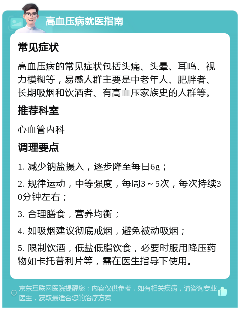 高血压病就医指南 常见症状 高血压病的常见症状包括头痛、头晕、耳鸣、视力模糊等，易感人群主要是中老年人、肥胖者、长期吸烟和饮酒者、有高血压家族史的人群等。 推荐科室 心血管内科 调理要点 1. 减少钠盐摄入，逐步降至每日6g； 2. 规律运动，中等强度，每周3～5次，每次持续30分钟左右； 3. 合理膳食，营养均衡； 4. 如吸烟建议彻底戒烟，避免被动吸烟； 5. 限制饮酒，低盐低脂饮食，必要时服用降压药物如卡托普利片等，需在医生指导下使用。