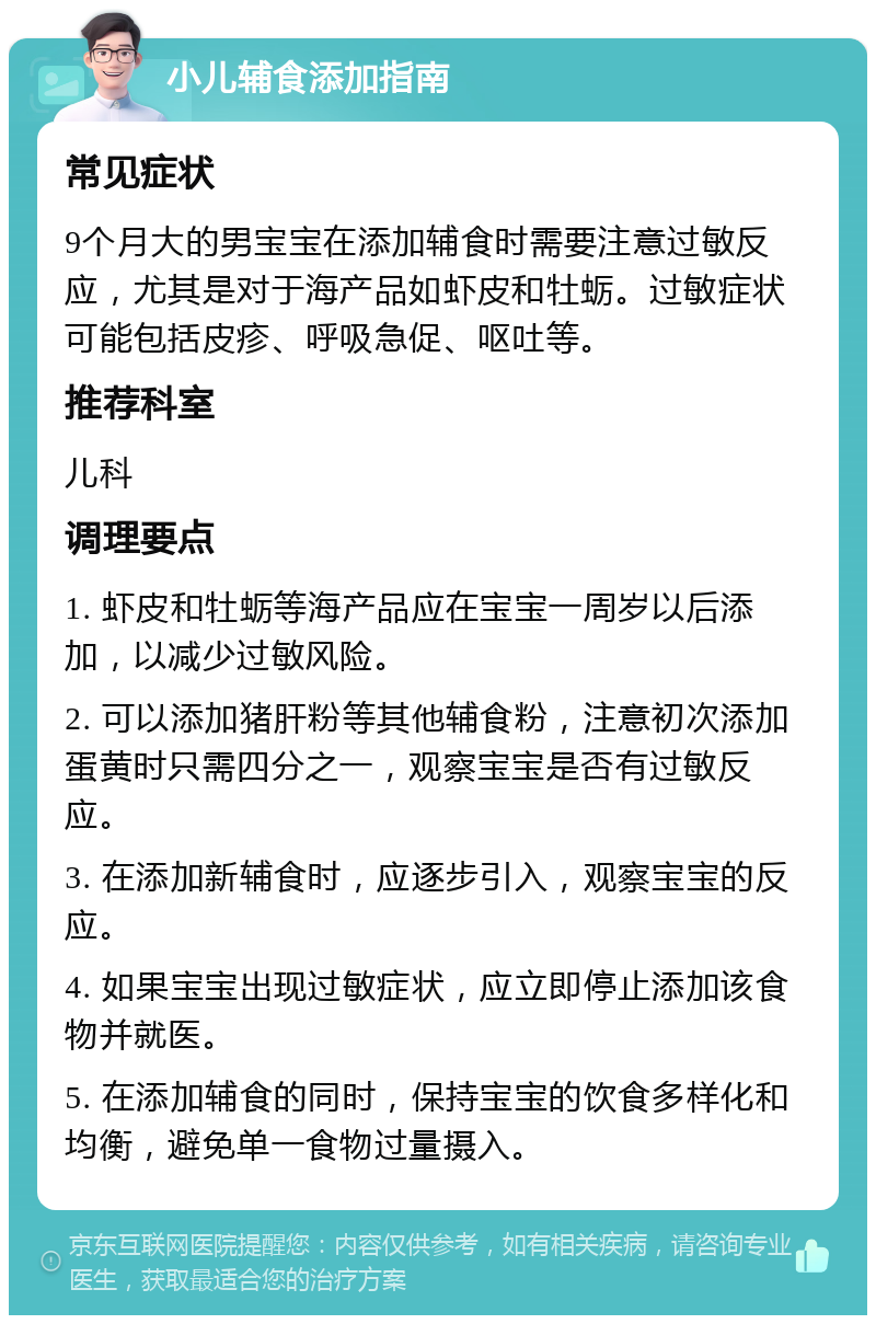 小儿辅食添加指南 常见症状 9个月大的男宝宝在添加辅食时需要注意过敏反应，尤其是对于海产品如虾皮和牡蛎。过敏症状可能包括皮疹、呼吸急促、呕吐等。 推荐科室 儿科 调理要点 1. 虾皮和牡蛎等海产品应在宝宝一周岁以后添加，以减少过敏风险。 2. 可以添加猪肝粉等其他辅食粉，注意初次添加蛋黄时只需四分之一，观察宝宝是否有过敏反应。 3. 在添加新辅食时，应逐步引入，观察宝宝的反应。 4. 如果宝宝出现过敏症状，应立即停止添加该食物并就医。 5. 在添加辅食的同时，保持宝宝的饮食多样化和均衡，避免单一食物过量摄入。