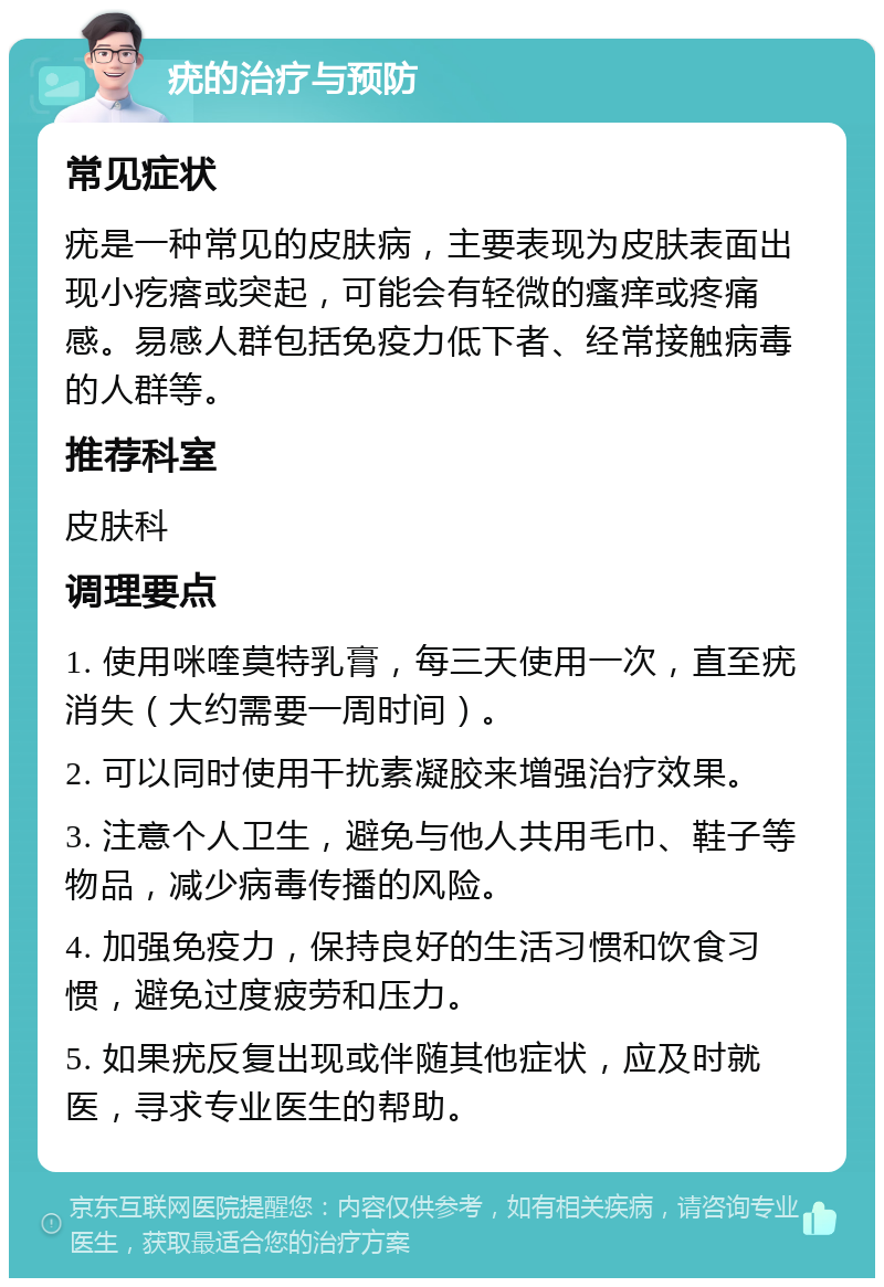 疣的治疗与预防 常见症状 疣是一种常见的皮肤病，主要表现为皮肤表面出现小疙瘩或突起，可能会有轻微的瘙痒或疼痛感。易感人群包括免疫力低下者、经常接触病毒的人群等。 推荐科室 皮肤科 调理要点 1. 使用咪喹莫特乳膏，每三天使用一次，直至疣消失（大约需要一周时间）。 2. 可以同时使用干扰素凝胶来增强治疗效果。 3. 注意个人卫生，避免与他人共用毛巾、鞋子等物品，减少病毒传播的风险。 4. 加强免疫力，保持良好的生活习惯和饮食习惯，避免过度疲劳和压力。 5. 如果疣反复出现或伴随其他症状，应及时就医，寻求专业医生的帮助。