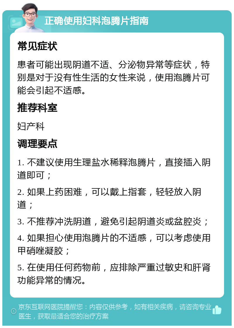 正确使用妇科泡腾片指南 常见症状 患者可能出现阴道不适、分泌物异常等症状，特别是对于没有性生活的女性来说，使用泡腾片可能会引起不适感。 推荐科室 妇产科 调理要点 1. 不建议使用生理盐水稀释泡腾片，直接插入阴道即可； 2. 如果上药困难，可以戴上指套，轻轻放入阴道； 3. 不推荐冲洗阴道，避免引起阴道炎或盆腔炎； 4. 如果担心使用泡腾片的不适感，可以考虑使用甲硝唑凝胶； 5. 在使用任何药物前，应排除严重过敏史和肝肾功能异常的情况。