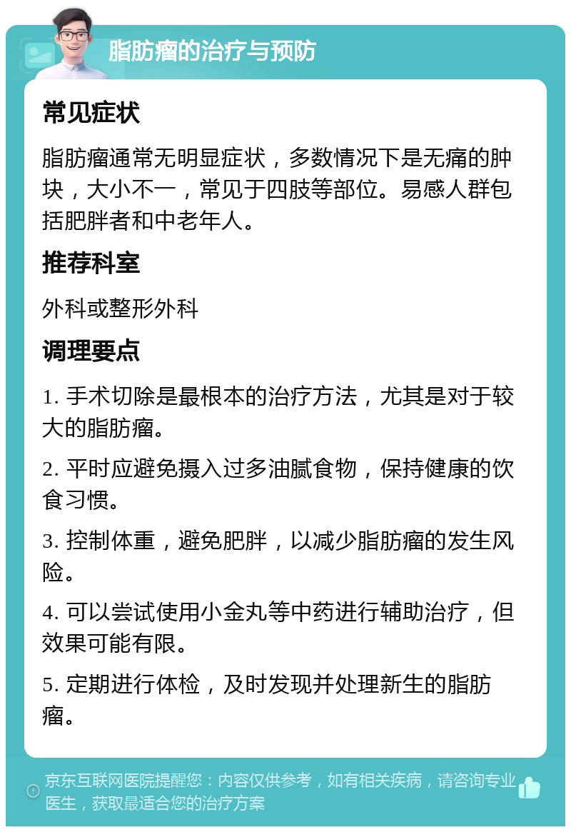 脂肪瘤的治疗与预防 常见症状 脂肪瘤通常无明显症状，多数情况下是无痛的肿块，大小不一，常见于四肢等部位。易感人群包括肥胖者和中老年人。 推荐科室 外科或整形外科 调理要点 1. 手术切除是最根本的治疗方法，尤其是对于较大的脂肪瘤。 2. 平时应避免摄入过多油腻食物，保持健康的饮食习惯。 3. 控制体重，避免肥胖，以减少脂肪瘤的发生风险。 4. 可以尝试使用小金丸等中药进行辅助治疗，但效果可能有限。 5. 定期进行体检，及时发现并处理新生的脂肪瘤。