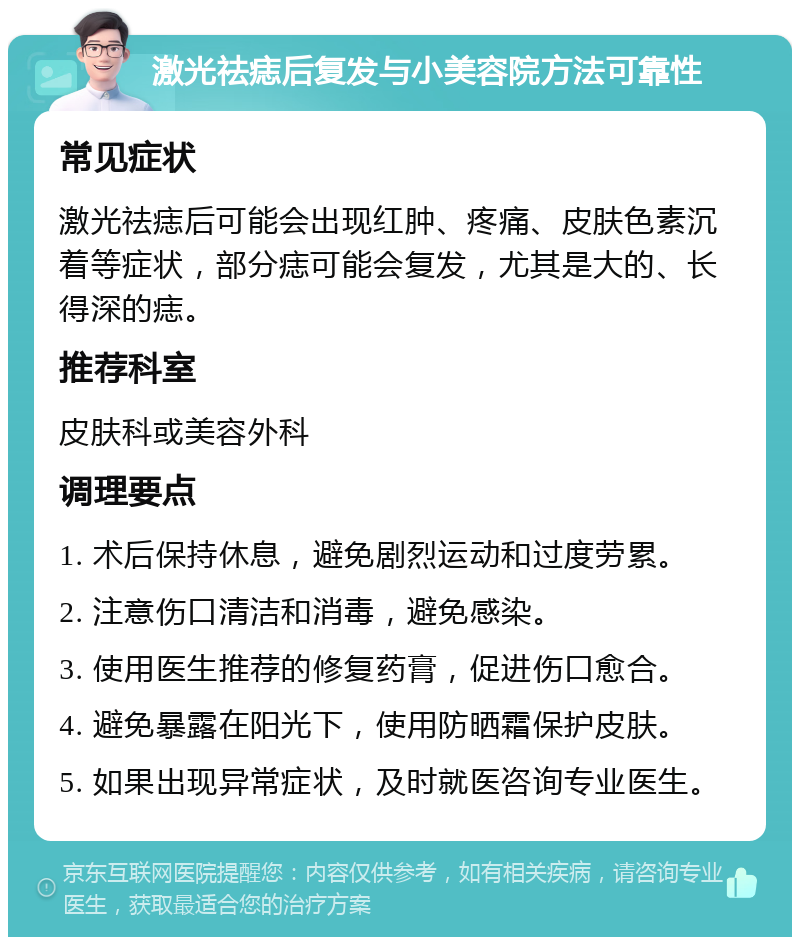 激光祛痣后复发与小美容院方法可靠性 常见症状 激光祛痣后可能会出现红肿、疼痛、皮肤色素沉着等症状，部分痣可能会复发，尤其是大的、长得深的痣。 推荐科室 皮肤科或美容外科 调理要点 1. 术后保持休息，避免剧烈运动和过度劳累。 2. 注意伤口清洁和消毒，避免感染。 3. 使用医生推荐的修复药膏，促进伤口愈合。 4. 避免暴露在阳光下，使用防晒霜保护皮肤。 5. 如果出现异常症状，及时就医咨询专业医生。