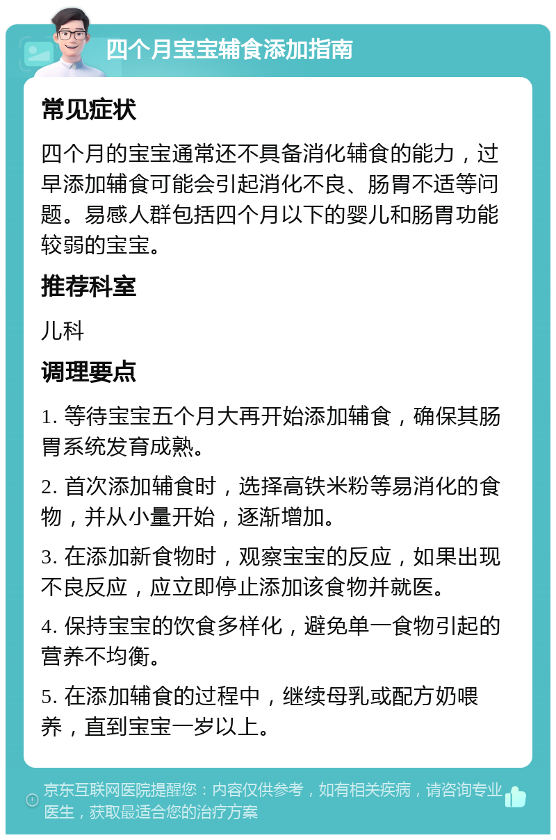 四个月宝宝辅食添加指南 常见症状 四个月的宝宝通常还不具备消化辅食的能力，过早添加辅食可能会引起消化不良、肠胃不适等问题。易感人群包括四个月以下的婴儿和肠胃功能较弱的宝宝。 推荐科室 儿科 调理要点 1. 等待宝宝五个月大再开始添加辅食，确保其肠胃系统发育成熟。 2. 首次添加辅食时，选择高铁米粉等易消化的食物，并从小量开始，逐渐增加。 3. 在添加新食物时，观察宝宝的反应，如果出现不良反应，应立即停止添加该食物并就医。 4. 保持宝宝的饮食多样化，避免单一食物引起的营养不均衡。 5. 在添加辅食的过程中，继续母乳或配方奶喂养，直到宝宝一岁以上。